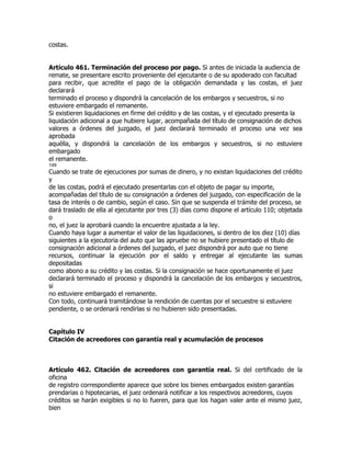 costas.


Artículo 461. Terminación del proceso por pago. Si antes de iniciada la audiencia de
remate, se presentare escrito proveniente del ejecutante o de su apoderado con facultad
para recibir, que acredite el pago de la obligación demandada y las costas, el juez
declarará
terminado el proceso y dispondrá la cancelación de los embargos y secuestros, si no
estuviere embargado el remanente.
Si existieren liquidaciones en firme del crédito y de las costas, y el ejecutado presenta la
liquidación adicional a que hubiere lugar, acompañada del título de consignación de dichos
valores a órdenes del juzgado, el juez declarará terminado el proceso una vez sea
aprobada
aquélla, y dispondrá la cancelación de los embargos y secuestros, si no estuviere
embargado
el remanente.
149
Cuando se trate de ejecuciones por sumas de dinero, y no existan liquidaciones del crédito
y
de las costas, podrá el ejecutado presentarlas con el objeto de pagar su importe,
acompañadas del título de su consignación a órdenes del juzgado, con especificación de la
tasa de interés o de cambio, según el caso. Sin que se suspenda el trámite del proceso, se
dará traslado de ella al ejecutante por tres (3) días como dispone el artículo 110; objetada
o
no, el juez la aprobará cuando la encuentre ajustada a la ley.
Cuando haya lugar a aumentar el valor de las liquidaciones, si dentro de los diez (10) días
siguientes a la ejecutoria del auto que las apruebe no se hubiere presentado el título de
consignación adicional a órdenes del juzgado, el juez dispondrá por auto que no tiene
recursos, continuar la ejecución por el saldo y entregar al ejecutante las sumas
depositadas
como abono a su crédito y las costas. Si la consignación se hace oportunamente el juez
declarará terminado el proceso y dispondrá la cancelación de los embargos y secuestros,
si
no estuviere embargado el remanente.
Con todo, continuará tramitándose la rendición de cuentas por el secuestre si estuviere
pendiente, o se ordenará rendirlas si no hubieren sido presentadas.


Capítulo IV
Citación de acreedores con garantía real y acumulación de procesos



Artículo 462. Citación de acreedores con garantía real. Si del certificado de la
oficina
de registro correspondiente aparece que sobre los bienes embargados existen garantías
prendarias o hipotecarias, el juez ordenará notificar a los respectivos acreedores, cuyos
créditos se harán exigibles si no lo fueren, para que los hagan valer ante el mismo juez,
bien
 