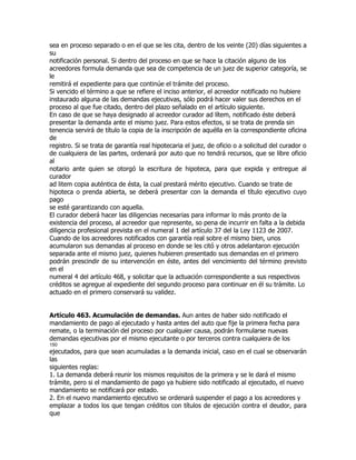 sea en proceso separado o en el que se les cita, dentro de los veinte (20) días siguientes a
su
notificación personal. Si dentro del proceso en que se hace la citación alguno de los
acreedores formula demanda que sea de competencia de un juez de superior categoría, se
le
remitirá el expediente para que continúe el trámite del proceso.
Si vencido el término a que se refiere el inciso anterior, el acreedor notificado no hubiere
instaurado alguna de las demandas ejecutivas, sólo podrá hacer valer sus derechos en el
proceso al que fue citado, dentro del plazo señalado en el artículo siguiente.
En caso de que se haya designado al acreedor curador ad lítem, notificado éste deberá
presentar la demanda ante el mismo juez. Para estos efectos, si se trata de prenda sin
tenencia servirá de título la copia de la inscripción de aquélla en la correspondiente oficina
de
registro. Si se trata de garantía real hipotecaria el juez, de oficio o a solicitud del curador o
de cualquiera de las partes, ordenará por auto que no tendrá recursos, que se libre oficio
al
notario ante quien se otorgó la escritura de hipoteca, para que expida y entregue al
curador
ad litem copia auténtica de ésta, la cual prestará mérito ejecutivo. Cuando se trate de
hipoteca o prenda abierta, se deberá presentar con la demanda el título ejecutivo cuyo
pago
se esté garantizando con aquella.
El curador deberá hacer las diligencias necesarias para informar lo más pronto de la
existencia del proceso, al acreedor que represente, so pena de incurrir en falta a la debida
diligencia profesional prevista en el numeral 1 del artículo 37 del la Ley 1123 de 2007.
Cuando de los acreedores notificados con garantía real sobre el mismo bien, unos
acumularon sus demandas al proceso en donde se les citó y otros adelantaron ejecución
separada ante el mismo juez, quienes hubieren presentado sus demandas en el primero
podrán prescindir de su intervención en éste, antes del vencimiento del término previsto
en el
numeral 4 del artículo 468, y solicitar que la actuación correspondiente a sus respectivos
créditos se agregue al expediente del segundo proceso para continuar en él su trámite. Lo
actuado en el primero conservará su validez.


Artículo 463. Acumulación de demandas. Aun antes de haber sido notificado el
mandamiento de pago al ejecutado y hasta antes del auto que fije la primera fecha para
remate, o la terminación del proceso por cualquier causa, podrán formularse nuevas
demandas ejecutivas por el mismo ejecutante o por terceros contra cualquiera de los
150
ejecutados, para que sean acumuladas a la demanda inicial, caso en el cual se observarán
las
siguientes reglas:
1. La demanda deberá reunir los mismos requisitos de la primera y se le dará el mismo
trámite, pero si el mandamiento de pago ya hubiere sido notificado al ejecutado, el nuevo
mandamiento se notificará por estado.
2. En el nuevo mandamiento ejecutivo se ordenará suspender el pago a los acreedores y
emplazar a todos los que tengan créditos con títulos de ejecución contra el deudor, para
que
 