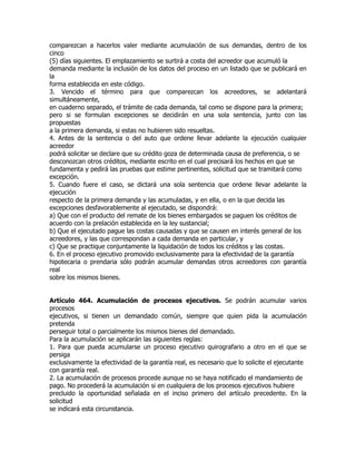 comparezcan a hacerlos valer mediante acumulación de sus demandas, dentro de los
cinco
(5) días siguientes. El emplazamiento se surtirá a costa del acreedor que acumuló la
demanda mediante la inclusión de los datos del proceso en un listado que se publicará en
la
forma establecida en este código.
3. Vencido el término para que comparezcan los acreedores, se adelantará
simultáneamente,
en cuaderno separado, el trámite de cada demanda, tal como se dispone para la primera;
pero si se formulan excepciones se decidirán en una sola sentencia, junto con las
propuestas
a la primera demanda, si estas no hubieren sido resueltas.
4. Antes de la sentencia o del auto que ordene llevar adelante la ejecución cualquier
acreedor
podrá solicitar se declare que su crédito goza de determinada causa de preferencia, o se
desconozcan otros créditos, mediante escrito en el cual precisará los hechos en que se
fundamenta y pedirá las pruebas que estime pertinentes, solicitud que se tramitará como
excepción.
5. Cuando fuere el caso, se dictará una sola sentencia que ordene llevar adelante la
ejecución
respecto de la primera demanda y las acumuladas, y en ella, o en la que decida las
excepciones desfavorablemente al ejecutado, se dispondrá:
a) Que con el producto del remate de los bienes embargados se paguen los créditos de
acuerdo con la prelación establecida en la ley sustancial;
b) Que el ejecutado pague las costas causadas y que se causen en interés general de los
acreedores, y las que correspondan a cada demanda en particular, y
c) Que se practique conjuntamente la liquidación de todos los créditos y las costas.
6. En el proceso ejecutivo promovido exclusivamente para la efectividad de la garantía
hipotecaria o prendaria sólo podrán acumular demandas otros acreedores con garantía
real
sobre los mismos bienes.


Artículo 464. Acumulación de procesos ejecutivos. Se podrán acumular varios
procesos
ejecutivos, si tienen un demandado común, siempre que quien pida la acumulación
pretenda
perseguir total o parcialmente los mismos bienes del demandado.
Para la acumulación se aplicarán las siguientes reglas:
1. Para que pueda acumularse un proceso ejecutivo quirografario a otro en el que se
persiga
exclusivamente la efectividad de la garantía real, es necesario que lo solicite el ejecutante
con garantía real.
2. La acumulación de procesos procede aunque no se haya notificado el mandamiento de
pago. No procederá la acumulación si en cualquiera de los procesos ejecutivos hubiere
precluido la oportunidad señalada en el inciso primero del artículo precedente. En la
solicitud
se indicará esta circunstancia.
 