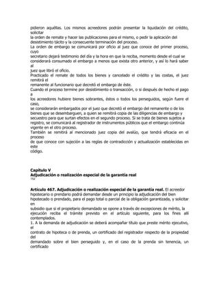 pidieron aquéllas. Los mismos acreedores podrán presentar la liquidación del crédito,
solicitar
la orden de remate y hacer las publicaciones para el mismo, o pedir la aplicación del
desistimiento tácito y la consecuente terminación del proceso.
La orden de embargo se comunicará por oficio al juez que conoce del primer proceso,
cuyo
secretario dejará testimonio del día y la hora en que la reciba, momento desde el cual se
considerará consumado el embargo a menos que exista otro anterior, y así lo hará saber
al
juez que libró el oficio.
Practicado el remate de todos los bienes y cancelado el crédito y las costas, el juez
remitirá el
remanente al funcionario que decretó el embargo de éste.
Cuando el proceso termine por desistimiento o transacción, o si después de hecho el pago
a
los acreedores hubiere bienes sobrantes, éstos o todos los perseguidos, según fuere el
caso,
se considerarán embargados por el juez que decretó el embargo del remanente o de los
bienes que se desembarguen, a quien se remitirá copia de las diligencias de embargo y
secuestro para que surtan efectos en el segundo proceso. Si se trata de bienes sujetos a
registro, se comunicará al registrador de instrumentos públicos que el embargo continúa
vigente en el otro proceso.
También se remitirá al mencionado juez copia del avalúo, que tendrá eficacia en el
proceso
de que conoce con sujeción a las reglas de contradicción y actualización establecidas en
este
código.



Capítulo V
Adjudicación o realización especial de la garantía real
152


Artículo 467. Adjudicación o realización especial de la garantía real. El acreedor
hipotecario o prendario podrá demandar desde un principio la adjudicación del bien
hipotecado o prendado, para el pago total o parcial de la obligación garantizada, y solicitar
en
subsidio que si el propietario demandado se opone a través de excepciones de mérito, la
ejecución reciba el trámite previsto en el artículo siguiente, para los fines allí
contemplados.
1. A la demanda de adjudicación se deberá acompañar título que preste mérito ejecutivo,
el
contrato de hipoteca o de prenda, un certificado del registrador respecto de la propiedad
del
demandado sobre el bien perseguido y, en el caso de la prenda sin tenencia, un
certificado
 