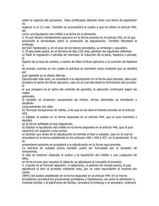 sobre la vigencia del gravamen. Tales certificados deberán tener una fecha de expedición
no
superior a un (1) mes. También se acompañará el avalúo a que se refiere el artículo 444,
así
como una liquidación del crédito a la fecha de la demanda.
2. El juez librará mandamiento ejecutivo en la forma prevista en el artículo 430, en el que
prevendrá al demandado sobre la pretensión de adjudicación. También decretará el
embargo
del bien hipotecado y, en el caso de los bienes prendados, su embargo y secuestro.
3. El ejecutado podrá, en el término de diez (10) días, plantear las siguientes defensas:
a) Pedir la regulación o pérdida de intereses; la reducción de la pena, hipoteca o prenda;
la
fijación de la tasa de cambio, o tachar de falso el título ejecutivo o el contrato de hipoteca
o
de prenda, eventos en los cuales la solicitud se tramitará como incidente que se decidirá
por
auto apelable en el efecto diferido.
Ejecutoriado este auto, se procederá a la adjudicación en la forma aquí prevista, salvo que
prospere la tacha del título ejecutivo, caso en el cual decretará la terminación del proceso.
Si
la que prospera es la tacha del contrato de garantía, la ejecución continuará según las
reglas
generales.
Si también se proponen excepciones de mérito, dichas solicitudes se tramitarán y
decidirán
conjuntamente con ellas.
b) Formular excepciones de mérito, a las que se les dará el trámite previsto en el artículo
443.
c) Objetar el avalúo en la forma dispuesta en el artículo 444, que el juez tramitará y
decidirá
en la forma señalada en esa disposición.
d) Objetar la liquidación del crédito en la forma dispuesta en el artículo 446, que el juez
resolverá con sujeción a esa norma.
e) Solicitar que antes de la adjudicación se someta el bien a subasta, caso en el cual se
procederá en la forma establecida en los artículos 448 y 450 a 457, en lo pertinente. Si no
se
presentaren postores se procederá a la adjudicación en la forma aquí prevista.
La solicitud de subasta previa también podrá ser formulada por el acreedor de
remanentes.
Si sólo se hubieren objetado el avalúo y la liquidación del crédito o uno cualquiera de
ellos,
en firme el auto que resuelve la objeción se adjudicará el inmueble al acreedor.
4. Cuando no se formule oposición, ni objeciones, ni petición de remate previo, el juez
adjudicará el bien al acreedor mediante auto, por un valor equivalente al noventa por
ciento
(90%) del avalúo establecido en la forma dispuesta en el artículo 444. En la misma
providencia cancelará los gravámenes prendarios o hipotecarios, así como la afectación a
vivienda familiar y el patrimonio de familia; cancelará el embargo y el secuestro; ordenará
 