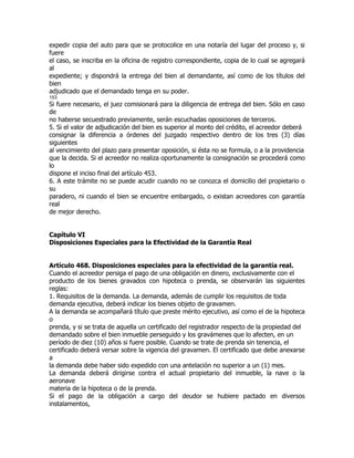 expedir copia del auto para que se protocolice en una notaría del lugar del proceso y, si
fuere
el caso, se inscriba en la oficina de registro correspondiente, copia de lo cual se agregará
al
expediente; y dispondrá la entrega del bien al demandante, así como de los títulos del
bien
adjudicado que el demandado tenga en su poder.
153
Si fuere necesario, el juez comisionará para la diligencia de entrega del bien. Sólo en caso
de
no haberse secuestrado previamente, serán escuchadas oposiciones de terceros.
5. Si el valor de adjudicación del bien es superior al monto del crédito, el acreedor deberá
consignar la diferencia a órdenes del juzgado respectivo dentro de los tres (3) días
siguientes
al vencimiento del plazo para presentar oposición, si ésta no se formula, o a la providencia
que la decida. Si el acreedor no realiza oportunamente la consignación se procederá como
lo
dispone el inciso final del artículo 453.
6. A este trámite no se puede acudir cuando no se conozca el domicilio del propietario o
su
paradero, ni cuando el bien se encuentre embargado, o existan acreedores con garantía
real
de mejor derecho.


Capítulo VI
Disposiciones Especiales para la Efectividad de la Garantía Real


Artículo 468. Disposiciones especiales para la efectividad de la garantía real.
Cuando el acreedor persiga el pago de una obligación en dinero, exclusivamente con el
producto de los bienes gravados con hipoteca o prenda, se observarán las siguientes
reglas:
1. Requisitos de la demanda. La demanda, además de cumplir los requisitos de toda
demanda ejecutiva, deberá indicar los bienes objeto de gravamen.
A la demanda se acompañará título que preste mérito ejecutivo, así como el de la hipoteca
o
prenda, y si se trata de aquella un certificado del registrador respecto de la propiedad del
demandado sobre el bien inmueble perseguido y los gravámenes que lo afecten, en un
período de diez (10) años si fuere posible. Cuando se trate de prenda sin tenencia, el
certificado deberá versar sobre la vigencia del gravamen. El certificado que debe anexarse
a
la demanda debe haber sido expedido con una antelación no superior a un (1) mes.
La demanda deberá dirigirse contra el actual propietario del inmueble, la nave o la
aeronave
materia de la hipoteca o de la prenda.
Si el pago de la obligación a cargo del deudor se hubiere pactado en diversos
instalamentos,
 