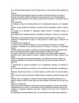en la demanda podrá pedirse el valor de todos ellos, en cuyo caso se harán exigibles los
no
vencidos.
Si del certificado del registrador aparece que sobre los bienes gravados con prenda o
hipoteca existe algún embargo ordenado en proceso ejecutivo, en la demanda deberá
informarse, bajo juramento, si en aquél ha sido citado el acreedor, y de haberlo sido, la
fecha
de la notificación.
2. Embargo y secuestro. Simultáneamente con el mandamiento ejecutivo y sin necesidad
de
caución, el juez decretará el embargo y secuestro del bien hipotecado o dado en prenda,
que
se persiga en la demanda. El registrador deberá inscribir el embargo, aunque el
demandado
haya dejado de ser propietario del bien. Acreditado el embargo, si el bien ya no pertenece
al
demandado, el juez de oficio tendrá como sustituto al actual propietario a quien se le
notificará el mandamiento de pago. En este proceso no habrá lugar a reducción de
embargos
ni al beneficio de competencia.
3. Orden de seguir adelante la ejecución. Si no se proponen excepciones y se hubiere
practicado el embargo de los bienes gravados con hipoteca o prenda, o el ejecutado
hubiere
prestado caución para evitarlo o levantarlo, se ordenará seguir adelante la ejecución para
que con el producto de ellos se pague al demandante el crédito y las costas.
El secuestro de los bienes inmuebles no será necesario para ordenar seguir adelante la
ejecución, pero sí para practicar el avalúo y señalar la fecha del remate. Cuando no se
pueda
efectuar el secuestro por oposición de poseedor, o se levante por el mismo motivo, se
aplicará lo dispuesto en el numeral 3 del artículo 596, sin que sea necesario reformar la
demanda.
154
4. Intervención de terceros acreedores. En el mandamiento ejecutivo se ordenará la
citación
de los terceros acreedores que conforme a los certificados del registrador acompañados a
la
demanda, aparezca que tienen a su favor hipoteca o prenda sobre los mismos bienes,
para
que en el término de diez (10) días contados desde su respectiva notificación hagan valer
sus
créditos, sean o no exigibles. La citación se hará mediante notificación personal y si se
designa curador ad litem el plazo para que éste presente la demanda será de diez (10)
días a
partir de su notificación.
Citados los terceros acreedores, todas las demandas presentadas en tiempo se tramitarán
conjuntamente con la inicial, y el juez librará un solo mandamiento ejecutivo para las que
cumplan los requisitos necesarios para ello; respecto de las que no los cumplan se
proferirán
por separado los correspondientes autos. En la providencia que ordene seguir adelante la
 