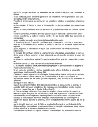 ejecución se fijará el orden de preferencia de los distintos créditos y se condenará al
deudor
en las costas causadas en interés general de los acreedores y en las propias de cada uno,
que se liquidarán conjuntamente.
Vencido el término para que concurran los acreedores citados, se adelantará el proceso
hasta
su terminación. Si hecho el pago al demandante y a los acreedores que concurrieron
sobrare
dinero, se retendrá el saldo a fin de que sobre él puedan hacer valer sus créditos los que
no
hubieren concurrido, mediante proceso ejecutivo que se tramitará a continuación, en el
mismo expediente, y deberá iniciarse dentro de los treinta (30) días siguientes al
mencionado
pago, vencidos los cuales se entregará al ejecutado dicho saldo.
5. Remate de bienes. El acreedor con hipoteca de primer grado, podrá hacer postura con
base en la liquidación de su crédito; si quien lo hace es un acreedor hipotecario de
segundo
grado, requerirá la autorización de aquél y así sucesivamente los demás acreedores
hipotecarios.
Si el precio del bien fuere inferior al valor del crédito y las costas, se adjudicará el bien por
dicha suma; si fuere superior, el juez dispondrá que el acreedor consigne a orden del
juzgado
la diferencia con la última liquidación aprobada del crédito, y de las costas si las hubiere,
en
el término de tres (3) días, caso en el cual aprobará el remate.
Si el acreedor no realiza oportunamente la consignación se procederá como lo dispone el
inciso final del artículo 453.
Si son varios los acreedores y se han liquidado costas a favor de todos, se aplicará lo
preceptuado en el numeral 7 artículo 365.
Cuando el proceso verse sobre la efectividad de la prenda y ésta se justiprecie en suma no
mayor a un salario mínimo mensual, en firme el avalúo el acreedor podrá pedir su
adjudicación dentro de los cinco (5) días siguientes, para lo cual en lo pertinente se
aplicarán
las reglas de este artículo.
Cuando a pesar del remate o de la adjudicación del bien la obligación no se extinga, el
acreedor podrá perseguir otros bienes del ejecutado, sin necesidad de prestar caución,
siempre y cuando éste sea el deudor de la obligación.
6. Concurrencia de embargos. El embargo decretado con base en título hipotecario o
prendario sujeto a registro, se inscribirá aunque se halle vigente otro practicado sobre el
mismo bien en proceso ejecutivo seguido para el cobro de un crédito sin garantía real.
Recibida la comunicación del nuevo embargo, simultáneamente con su inscripción el
registrador deberá cancelar el anterior, dando inmediatamente informe escrito de ello al
juez
que lo decretó, quien, en caso de haberse practicado el secuestro, remitirá copia de la
diligencia al juez que adelanta el proceso con base en garantía real para que tenga efectos
en éste y le oficie al secuestre dándole cuenta de ello.
En tratándose de bienes no sujetos a registro, cuando el juez del proceso con garantía
 