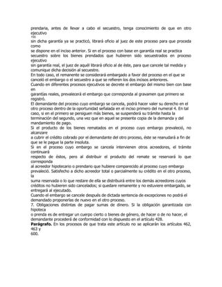 prendaria, antes de llevar a cabo el secuestro, tenga conocimiento de que en otro
ejecutivo
155
sin dicha garantía ya se practicó, librará oficio al juez de este proceso para que proceda
como
se dispone en el inciso anterior. Si en el proceso con base en garantía real se practica
secuestro sobre los bienes prendados que hubieren sido secuestrados en proceso
ejecutivo
sin garantía real, el juez de aquél librará oficio al de éste, para que cancele tal medida y
comunique dicha decisión al secuestre.
En todo caso, el remanente se considerará embargado a favor del proceso en el que se
canceló el embargo o el secuestro a que se refieren los dos incisos anteriores.
Cuando en diferentes procesos ejecutivos se decrete el embargo del mismo bien con base
en
garantías reales, prevalecerá el embargo que corresponda al gravamen que primero se
registró.
El demandante del proceso cuyo embargo se cancela, podrá hacer valer su derecho en el
otro proceso dentro de la oportunidad señalada en el inciso primero del numeral 4. En tal
caso, si en el primero se persiguen más bienes, se suspenderá su trámite hasta la
terminación del segundo, una vez que en aquel se presente copia de la demanda y del
mandamiento de pago.
Si el producto de los bienes rematados en el proceso cuyo embargo prevaleció, no
alcanzare
a cubrir el crédito cobrado por el demandante del otro proceso, éste se reanudará a fin de
que se le pague la parte insoluta.
Si en el proceso cuyo embargo se cancela intervienen otros acreedores, el trámite
continuará
respecto de éstos, pero al distribuir el producto del remate se reservará lo que
corresponda
al acreedor hipotecario o prendario que hubiere comparecido al proceso cuyo embargo
prevaleció. Satisfecho a dicho acreedor total o parcialmente su crédito en el otro proceso,
la
suma reservada o lo que restare de ella se distribuirá entre los demás acreedores cuyos
créditos no hubieren sido cancelados; si quedare remanente y no estuviere embargado, se
entregará al ejecutado.
Cuando el embargo se cancele después de dictada sentencia de excepciones no podrá el
demandado proponerlas de nuevo en el otro proceso.
7. Obligaciones distintas de pagar sumas de dinero. Si la obligación garantizada con
hipoteca
o prenda es de entregar un cuerpo cierto o bienes de género, de hacer o de no hacer, el
demandante procederá de conformidad con lo dispuesto en el artículo 428.
Parágrafo. En los procesos de que trata este artículo no se aplicarán los artículos 462,
463 y
600.
 