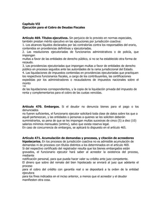 Capítulo VII
Ejecución para el Cobro de Deudas Fiscales


Artículo 469. Títulos ejecutivos. Sin perjuicio de lo previsto en normas especiales,
también prestan mérito ejecutivo en las ejecuciones por jurisdicción coactiva:
1. Los alcances líquidos declarados por las contralorías contra los responsables del erario,
contenidos en providencias definitivas y ejecutoriadas.
2. Las resoluciones ejecutoriadas de funcionarios administrativos o de policía, que
impongan
multas a favor de las entidades de derecho público, si no se ha establecido otra forma de
recaudo.
3. Las providencias ejecutoriadas que impongan multas a favor de entidades de derecho
público en procesos seguidos ante las autoridades de la rama jurisdiccional del Estado.
4. Las liquidaciones de impuestos contenidas en providencias ejecutoriadas que practiquen
los respectivos funcionarios fiscales, a cargo de los contribuyentes, las certificaciones
expedidas por los administradores o recaudadores de impuestos nacionales sobre el
monto
156
de las liquidaciones correspondientes, y la copia de la liquidación privada del impuesto de
renta y complementarios para el cobro de las cuotas vencidas.



Artículo 470. Embargos. Si el deudor no denuncia bienes para el pago o los
denunciados
no fueren suficientes, el funcionario ejecutor solicitará toda clase de datos sobre los que a
aquél pertenezcan, y las entidades o personas a quienes se les soliciten deberán
suministrarlos, so pena de que se les impongan multas sucesivas de cinco (5) a diez (10)
salarios mínimos mensuales (smlmv), salvo que exista reserva legal.
En caso de concurrencia de embargos, se aplicará lo dispuesto en el artículo 465.


Artículo 471. Acumulación de demandas y procesos, y citación de acreedores
hipotecarios. En los procesos de jurisdicción coactiva no es admisible acumulación de
demandas ni de procesos con títulos distintos a los determinados en el artículo 469.
Si del respectivo certificado del registrador resulta que los bienes embargados están
gravados, el funcionario ejecutor hará saber al acreedor la existencia del proceso,
mediante
notificación personal, para que pueda hacer valer su crédito ante juez competente.
El dinero que sobre del remate del bien hipotecado se enviará al juez que adelante el
proceso
para el cobro del crédito con garantía real o se depositará a la orden de la entidad
ejecutora
para los fines indicados en el inciso anterior, a menos que el acreedor y el deudor
manifiesten otra cosa.
 