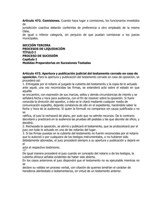 Artículo 472. Comisiones. Cuando haya lugar a comisiones, los funcionarios investidos
de
jurisdicción coactiva deberán conferirlas de preferencia a otro empleado de la misma
clase,
de igual o inferior categoría, sin perjuicio de que puedan comisionar a los jueces
municipales.

SECCIÓN TERCERA
PROCESOS DE LIQUIDACIÓN
TÍTULO I
PROCESO DE SUCESIÓN
Capítulo I
Medidas Preparatorias en Sucesiones Testadas


Artículo 473. Apertura y publicación judicial del testamento cerrado en caso de
oposición. Para la apertura y publicación del testamento cerrado en caso de oposición, se
procederá así:
1. Entregada por el notario al juzgado la cubierta del testamento y la copia de lo actuado
ante aquél, una vez reconocidas las firmas, se extenderá acta sobre el estado en que
aquélla
se encuentre, con expresión de sus marcas, sellos y demás circunstancias de interés y se
señalará fecha y hora para audiencia, con el fin de resolver sobre la oposición. Si fuere
conocida la dirección del opositor, a éste se le citará mediante cualquier medio de
comunicación expedito, dejando constancia de ello en el expediente, haciéndole saber la
fecha y hora de la audiencia. Si quien la formuló no comparece sin causa justificada o no
se
ratifica, el juez la rechazará de plano, por auto que no admite recursos. De lo contrario
decretará y practicará en la audiencia las pruebas allí pedidas y las que decrete de oficio, y
decidirá.
2. Rechazada la oposición, se abrirá y publicará el testamento, que se protocolizará por el
juez con todo lo actuado en una de las notarías del lugar.
3. Si las firmas puestas en la cubierta del testamento no fueren reconocidas por el notario
que lo autorizó o por cualquiera de los testigos instrumentales, o no hubieren sido
debidamente abonadas, el juez procederá siempre a su apertura y publicación y dejará en
el
acta el respectivo testimonio.
157
De igual manera procederá el juez cuando en concepto del notario o de los testigos, la
cubierta ofrezca señales evidentes de haber sido abierta.
En los casos anteriores el juez dispondrá que el testamento no es ejecutable mientras no
se
declare su validez en proceso verbal, con citación de quienes tendrían el carácter de
herederos abintestato o testamentarios, en virtud de un testamento anterior.
 