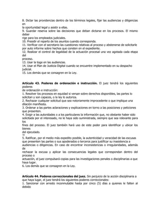 8. Dictar las providencias dentro de los términos legales, fijar las audiencias y diligencias
en
la oportunidad legal y asistir a ellas.
9. Guardar reserva sobre las decisiones que deban dictarse en los procesos. El mismo
deber
rige para los empleados judiciales.
10. Presidir el reparto de los asuntos cuando corresponda.
11. Verificar con el secretario las cuestiones relativas al proceso y abstenerse de solicitarle
por auto informe sobre hechos que consten en el expediente.
12. Realizar el control de legalidad de la actuación procesal una vez agotada cada etapa
del
proceso.
13. Usar la toga en las audiencias.
14. Usar el Plan de Justicia Digital cuando se encuentre implementado en su despacho
judicial.
15. Los demás que se consagren en la Ley.


Artículo 43. Poderes de ordenación e instrucción. El juez tendrá los siguientes
poderes
de ordenación e instrucción:
1. Resolver los procesos en equidad si versan sobre derechos disponibles, las partes lo
solicitan y son capaces, o la ley lo autoriza.
2. Rechazar cualquier solicitud que sea notoriamente improcedente o que implique una
dilación manifiesta.
3. Ordenar a las partes aclaraciones y explicaciones en torno a las posiciones y peticiones
que presenten.
4. Exigir a las autoridades o a los particulares la información que, no obstante haber sido
solicitada por el interesado, no le haya sido suministrada, siempre que sea relevante para
los
fines del proceso. El juez también hará uso de este poder para identificar y ubicar los
bienes
del ejecutado.
18
5. Ratificar, por el medio más expedito posible, la autenticidad y veracidad de las excusas
que presenten las partes o sus apoderados o terceros para justificar su inasistencia a
audiencias o diligencias. En caso de encontrar inconsistencias o irregularidades, además
de
rechazar la excusa y aplicar las consecuencias legales que correspondan dentro del
proceso o
actuación, el juez compulsará copias para las investigaciones penales o disciplinarias a que
haya lugar.
6. Los demás que se consagren en la Ley.


Artículo 44. Poderes correccionales del juez. Sin perjuicio de la acción disciplinaria a
que haya lugar, el juez tendrá los siguientes poderes correccionales:
1. Sancionar con arresto inconmutable hasta por cinco (5) días a quienes le falten al
debido
 