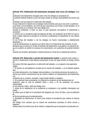 Artículo 474. Publicación del testamento otorgado ante cinco (5) testigos. Para
la
publicación del testamento otorgado ante cinco (5) testigos se procederá así:
La petición deberá dirigirse al juez del lugar donde se otorgó, acompañada del escrito que
lo
contenga y de la prueba de la defunción del testador.
El juez ordenará la citación de los testigos instrumentales para que concurran a audiencia
cuya fecha y hora señalará, con el fin de que reconozcan sus firmas y la del testador, en la
forma prevista en el artículo 1077 del Código Civil.
Surtida la audiencia, si fuere el caso, el juez declarará nuncupativo el testamento y
procederá
a rubricar con su secretario todas las páginas de éste, con indicación de la fecha en que lo
hace, a dejar copia de lo actuado en su archivo y protocolizar el expediente en una notaría
del lugar.
Si las firmas del testador o de los testigos no fueren reconocidas o debidamente
abonadas, o
si de las declaraciones no aparece que dicho acto es el testamento del causante, el juez
declarará que el escrito no reviste el carácter del testamento nuncupativo, sin perjuicio de
que la cuestión se ventile en proceso de conocimiento, con audiencia de quienes tendrían
el
carácter de heredero abintestato o testamentarios en virtud de un testamento anterior.


Artículo 475. Reducción a escrito del testamento verbal. La petición para reducir a
escrito el testamento verbal deberá presentarse al juez del lugar donde se otorgó, dentro
de
los treinta (30) días siguientes a la defunción del testador, y se sujetará a las siguientes
reglas:
1. Al escrito se acompañará la prueba de la muerte del testador, y en él deberá pedirse
que
se reciba declaración a los testigos instrumentales y a las demás personas de quienes se
afirme que tienen conocimiento de los hechos relativos al otorgamiento del testamento,
con
indicación de su nombre, vecindad y lugar donde habiten o trabajen.
2. Si la solicitud fuere procedente, se ordenará la recepción de las declaraciones en
audiencia, para la cual se señalará fecha y hora, a fin de esclarecer los puntos
relacionados
en los artículos 1094 y 1095 del Código Civil.
3. Antes de la celebración de la audiencia se emplazará a los posibles interesados por
medio
de edicto que se fijará en la secretaría del despacho por cinco (5) días y que se publicará
en
la forma prevista para el emplazamiento.
4. Recibidos los testimonios, el mismo juez dictará la providencia que ordena el artículo
1096
del Código Civil, siempre que se reúnan las condiciones previstas en dicha norma, y
adquiera
certeza sobre los hechos que allí se indican y dispondrá que la actuación se protocolice en
 