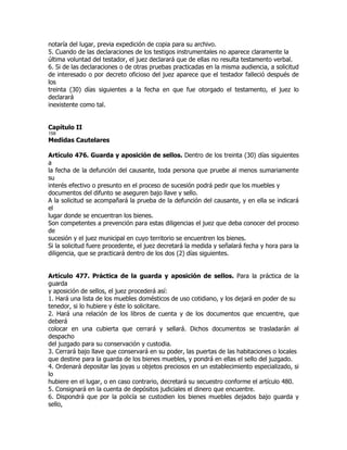 notaría del lugar, previa expedición de copia para su archivo.
5. Cuando de las declaraciones de los testigos instrumentales no aparece claramente la
última voluntad del testador, el juez declarará que de ellas no resulta testamento verbal.
6. Si de las declaraciones o de otras pruebas practicadas en la misma audiencia, a solicitud
de interesado o por decreto oficioso del juez aparece que el testador falleció después de
los
treinta (30) días siguientes a la fecha en que fue otorgado el testamento, el juez lo
declarará
inexistente como tal.


Capítulo II
158
Medidas Cautelares

Artículo 476. Guarda y aposición de sellos. Dentro de los treinta (30) días siguientes
a
la fecha de la defunción del causante, toda persona que pruebe al menos sumariamente
su
interés efectivo o presunto en el proceso de sucesión podrá pedir que los muebles y
documentos del difunto se aseguren bajo llave y sello.
A la solicitud se acompañará la prueba de la defunción del causante, y en ella se indicará
el
lugar donde se encuentran los bienes.
Son competentes a prevención para estas diligencias el juez que deba conocer del proceso
de
sucesión y el juez municipal en cuyo territorio se encuentren los bienes.
Si la solicitud fuere procedente, el juez decretará la medida y señalará fecha y hora para la
diligencia, que se practicará dentro de los dos (2) días siguientes.


Artículo 477. Práctica de la guarda y aposición de sellos. Para la práctica de la
guarda
y aposición de sellos, el juez procederá así:
1. Hará una lista de los muebles domésticos de uso cotidiano, y los dejará en poder de su
tenedor, si lo hubiere y éste lo solicitare.
2. Hará una relación de los libros de cuenta y de los documentos que encuentre, que
deberá
colocar en una cubierta que cerrará y sellará. Dichos documentos se trasladarán al
despacho
del juzgado para su conservación y custodia.
3. Cerrará bajo llave que conservará en su poder, las puertas de las habitaciones o locales
que destine para la guarda de los bienes muebles, y pondrá en ellas el sello del juzgado.
4. Ordenará depositar las joyas u objetos preciosos en un establecimiento especializado, si
lo
hubiere en el lugar, o en caso contrario, decretará su secuestro conforme el artículo 480.
5. Consignará en la cuenta de depósitos judiciales el dinero que encuentre.
6. Dispondrá que por la policía se custodien los bienes muebles dejados bajo guarda y
sello,
 