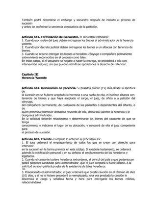 También podrá decretarse el embargo y secuestro después de iniciado el proceso de
sucesión
y antes de proferirse la sentencia aprobatoria de la partición.


Artículo 481. Terminación del secuestro. El secuestro terminará:
1. Cuando por orden del juez deban entregarse los bienes al administrador de la herencia
yacente.
2. Cuando por decreto judicial deban entregarse los bienes a un albacea con tenencia de
bienes.
3. Cuando se ordene entregar los bienes a heredero, cónyuge o compañero permanente
sobreviviente reconocidos en el proceso como tales.
En estos casos, si el secuestre se negare a hacer la entrega, se procederá a ella con
intervención del juez, sin que puedan admitirse oposiciones ni derecho de retención.


Capítulo III
Herencia Yacente


Artículo 482. Declaración de yacencia. Si pasados quince (15) días desde la apertura
de
la sucesión no se hubiere aceptado la herencia o una cuota de ella, ni hubiere albacea con
tenencia de bienes y que haya aceptado el cargo, el juez, de oficio o a petición del
cónyuge,
del compañero permanente, de cualquiera de los parientes o dependientes del difunto, o
de
quien pretenda promover demanda respecto de ella, declarará yacente la herencia y le
designará administrador.
En la solicitud deberán relacionarse y determinarse los bienes del causante de que se
tenga
conocimiento e indicarse el lugar de su ubicación, y conocerá de ella el juez competente
para
el proceso de sucesión.

Artículo 483. Trámite. Cumplido lo anterior se procederá así:
1. El juez ordenará el emplazamiento de todos los que se crean con derecho para
intervenir
en la sucesión en la forma prevista en este código. Si existiere testamento, se ordenará
además la notificación personal o en su defecto el emplazamiento de los herederos y
legatarios.
2. Cuando el causante tuviere herederos extranjeros, el cónsul del país a que pertenezcan
podrá proponer candidato para administrador, que el juez aceptará si fuere idóneo. A la
solicitud se acompañará prueba de la existencia de tales herederos.
160
3. Posesionado el administrador, el juez ordenará que preste caución en el término de diez
(10) días, y si no lo hiciere procederá a reemplazarlo; una vez prestada la caución le
discernirá el cargo y señalará fecha y hora para entregarle los bienes relictos,
relacionándolos
 