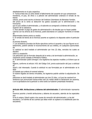 detalladamente en el acta respectiva.
4. Transcurridos dos (2) años desde el fallecimiento del causante sin que comparezcan
herederos, el juez, de oficio o a petición del administrador ordenará el remate de los
bienes
relictos, previo aviso escrito al director del Instituto Colombiano de Bienestar Familiar.
Del precio de la venta se deducirán los gastos causados por la administración y los
honorarios
que el juez señale al administrador, y el sobrante se consignará a órdenes del Consejo
Superior de la Judicatura.
5. Para atender el pago de gastos de administración o de deudas que no hayan podido
cubrirse con los dineros de la herencia, podrá decretarse en cualquier momento el remate
de
determinados bienes previo su avalúo.
6. El remate de bienes de la herencia yacente se sujetará a lo dispuesto sobre el particular
en
el proceso divisorio.
7. Los acreedores provistos de títulos ejecutivos contra el causante y los que figuren en el
testamento, podrán solicitar el reconocimiento de sus créditos, en cualquiera oportunidad.
De
su solicitud se dará traslado al administrador por tres (3) días, vencidos los cuales se
decidirá
sobre su aceptación.
Las peticiones que se formulen después de la venta y de terminada la administración, se
resolverán previo traslado al Ministerio Público.
8. El administrador podrá entregar a los legatarios las especies muebles y el dinero que se
les
legaron, conforme al artículo 1431 del Código Civil, previa autorización del juez a solicitud
de
aquél o del interesado. Cuando la solicitud no sea formulada por el administrador se le
dará
el traslado que ordena el numeral anterior.
Si hubiere legados de bienes inmuebles, los legatarios podrán solicitar la adjudicación. De
sus
peticiones se dará traslado al administrador por tres (3) días, y el juez las resolverá en
sentencia que pronunciará transcurridos seis (6) meses desde la declaración de yacencia,
o en la aprobatoria de la partición si entre tanto se hubieren presentado herederos.



Artículo 484. Atribuciones y deberes del administrador. El administrador representa
la
herencia yacente y tendrá atribuciones y deberes de secuestre, además de los especiales
que
la ley le asigna. Estará sujeto a las causas de remoción del administrador y a las del
secuestre, y el trámite de las cuentas que deba rendir se sujetará a lo establecido para los
secuestres.
 