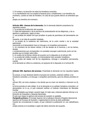 3. El nombre y la dirección de todos los herederos conocidos.
4. La manifestación de si se acepta la herencia pura y simplemente o con beneficio de
inventario, cuando se trate de heredero. En caso de que guarde silencio se entenderá que
la
acepta con beneficio de inventario.


Artículo 489.- Anexos de la demanda. Con la demanda deberán presentarse los
siguientes anexos:
1. La prueba de la defunción del causante.
2. Copia del testamento y de la escritura de protocolización de las diligencias, y de su
apertura y publicación, según el caso.
3. Las pruebas de estado civil que acrediten el grado de parentesco del demandante con
el
causante, si se trata de sucesión intestada.
4. La prueba de la existencia del matrimonio, de la unión marital o de la sociedad
patrimonial
reconocida si el demandante fuere el cónyuge o el compañero permanente.
5. Un inventario de los bienes relictos y de las deudas de la herencia, y de los bienes,
deudas
y compensaciones que correspondan a la sociedad conyugal o patrimonial, junto con las
pruebas que se tengan sobre ellos.
6. Un avalúo de los bienes relictos de acuerdo con lo dispuesto en el artículo 444.
7. La prueba del crédito invocado, si el demandante fuere acreedor hereditario.
8. La prueba del estado civil de los asignatarios, cónyuge o compañero permanente,
cuando
en la demanda se refiera su existencia, sin perjuicio de lo dispuesto en el articulo 85.



Artículo 490. Apertura del proceso. Presentada la demanda con los requisitos legales
y
los anexos, el Juez declarará abierto el proceso de sucesión, ordenará notificar a los
herederos conocidos y al cónyuge o compañero permanente, para los efectos previstos en
el
162
artículo 492, así como emplazar a los demás que se crean con derecho a intervenir en él,
en
la forma prevista en este código. Si en la demanda no se señalan herederos conocidos y el
demandante no lo es, el juez ordenará notificar al Instituto Colombiano de Bienestar
Familiar
o a las entidades que tengan vocación legal. En todo caso, ordenará además informar a la
Dirección de Impuestos y Aduanas Nacionales.
El auto que niegue la apertura del proceso de sucesión es apelable.
Parágrafo primero. El Consejo Superior de la Judicatura llevará el Registro Nacional de
Apertura de Procesos de Sucesión y reglamentará la forma de darle publicidad.
Cuando las circunstancias lo exijan, el juez ordenará la publicación en una radiodifusora
con
amplia sintonía en la localidad o región del último domicilio del causante.
 