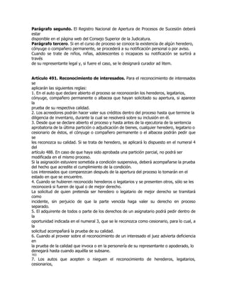 Parágrafo segundo. El Registro Nacional de Apertura de Procesos de Sucesión deberá
estar
disponible en el página web del Consejo Superior de la Judicatura.
Parágrafo tercero. Si en el curso de proceso se conoce la existencia de algún heredero,
cónyuge o compañero permanente, se procederá a su notificación personal o por aviso.
Cuando se trate de niños, niñas, adolescentes o incapaces su notificación se surtirá a
través
de su representante legal y, si fuere el caso, se le designará curador ad litem.


Artículo 491. Reconocimiento de interesados. Para el reconocimiento de interesados
se
aplicarán las siguientes reglas:
1. En el auto que declare abierto el proceso se reconocerán los herederos, legatarios,
cónyuge, compañero permanente o albacea que hayan solicitado su apertura, si aparece
la
prueba de su respectiva calidad.
2. Los acreedores podrán hacer valer sus créditos dentro del proceso hasta que termine la
diligencia de inventario, durante la cual se resolverá sobre su inclusión en él.
3. Desde que se declare abierto el proceso y hasta antes de la ejecutoria de la sentencia
aprobatoria de la última partición o adjudicación de bienes, cualquier heredero, legatario o
cesionario de éstos, el cónyuge o compañero permanente o el albacea podrán pedir que
se
les reconozca su calidad. Si se trata de heredero, se aplicará lo dispuesto en el numeral 4
del
artículo 488. En caso de que haya sido aprobada una partición parcial, no podrá ser
modificada en el mismo proceso.
Si la asignación estuviere sometida a condición suspensiva, deberá acompañarse la prueba
del hecho que acredite el cumplimiento de la condición.
Los interesados que comparezcan después de la apertura del proceso lo tomarán en el
estado en que se encuentre.
4. Cuando se hubieren reconocido herederos o legatarios y se presenten otros, sólo se les
reconocerá si fueren de igual o de mejor derecho.
La solicitud de quien pretenda ser heredero o legatario de mejor derecho se tramitará
como
incidente, sin perjuicio de que la parte vencida haga valer su derecho en proceso
separado.
5. El adquirente de todos o parte de los derechos de un asignatario podrá pedir dentro de
la
oportunidad indicada en el numeral 3, que se le reconozca como cesionario, para lo cual, a
la
solicitud acompañará la prueba de su calidad.
6. Cuando al proveer sobre el reconocimiento de un interesado el juez advierta deficiencia
en
la prueba de la calidad que invoca o en la personería de su representante o apoderado, lo
denegará hasta cuando aquélla se subsane.
163
7. Los autos que acepten o nieguen el reconocimiento de herederos, legatarios,
cesionarios,
 