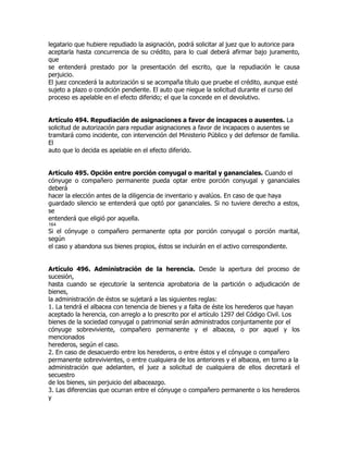 legatario que hubiere repudiado la asignación, podrá solicitar al juez que lo autorice para
aceptarla hasta concurrencia de su crédito, para lo cual deberá afirmar bajo juramento,
que
se entenderá prestado por la presentación del escrito, que la repudiación le causa
perjuicio.
El juez concederá la autorización si se acompaña título que pruebe el crédito, aunque esté
sujeto a plazo o condición pendiente. El auto que niegue la solicitud durante el curso del
proceso es apelable en el efecto diferido; el que la concede en el devolutivo.


Artículo 494. Repudiación de asignaciones a favor de incapaces o ausentes. La
solicitud de autorización para repudiar asignaciones a favor de incapaces o ausentes se
tramitará como incidente, con intervención del Ministerio Público y del defensor de familia.
El
auto que lo decida es apelable en el efecto diferido.


Artículo 495. Opción entre porción conyugal o marital y gananciales. Cuando el
cónyuge o compañero permanente pueda optar entre porción conyugal y gananciales
deberá
hacer la elección antes de la diligencia de inventario y avalúos. En caso de que haya
guardado silencio se entenderá que optó por gananciales. Si no tuviere derecho a estos,
se
entenderá que eligió por aquella.
164
Si el cónyuge o compañero permanente opta por porción conyugal o porción marital,
según
el caso y abandona sus bienes propios, éstos se incluirán en el activo correspondiente.


Artículo 496. Administración de la herencia. Desde la apertura del proceso de
sucesión,
hasta cuando se ejecutoríe la sentencia aprobatoria de la partición o adjudicación de
bienes,
la administración de éstos se sujetará a las siguientes reglas:
1. La tendrá el albacea con tenencia de bienes y a falta de éste los herederos que hayan
aceptado la herencia, con arreglo a lo prescrito por el artículo 1297 del Código Civil. Los
bienes de la sociedad conyugal o patrimonial serán administrados conjuntamente por el
cónyuge sobreviviente, compañero permanente y el albacea, o por aquel y los
mencionados
herederos, según el caso.
2. En caso de desacuerdo entre los herederos, o entre éstos y el cónyuge o compañero
permanente sobrevivientes, o entre cualquiera de los anteriores y el albacea, en torno a la
administración que adelanten, el juez a solicitud de cualquiera de ellos decretará el
secuestro
de los bienes, sin perjuicio del albaceazgo.
3. Las diferencias que ocurran entre el cónyuge o compañero permanente o los herederos
y
 