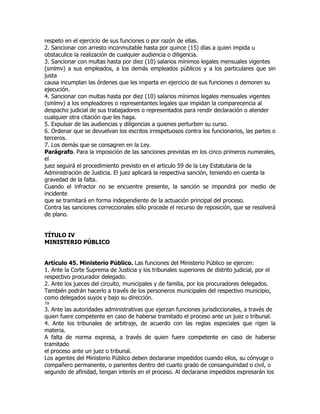 respeto en el ejercicio de sus funciones o por razón de ellas.
2. Sancionar con arresto inconmutable hasta por quince (15) días a quien impida u
obstaculice la realización de cualquier audiencia o diligencia.
3. Sancionar con multas hasta por diez (10) salarios mínimos legales mensuales vigentes
(smlmv) a sus empleados, a los demás empleados públicos y a los particulares que sin
justa
causa incumplan las órdenes que les imparta en ejercicio de sus funciones o demoren su
ejecución.
4. Sancionar con multas hasta por diez (10) salarios mínimos legales mensuales vigentes
(smlmv) a los empleadores o representantes legales que impidan la comparecencia al
despacho judicial de sus trabajadores o representados para rendir declaración o atender
cualquier otra citación que les haga.
5. Expulsar de las audiencias y diligencias a quienes perturben su curso.
6. Ordenar que se devuelvan los escritos irrespetuosos contra los funcionarios, las partes o
terceros.
7. Los demás que se consagren en la Ley.
Parágrafo. Para la imposición de las sanciones previstas en los cinco primeros numerales,
el
juez seguirá el procedimiento previsto en el articulo 59 de la Ley Estatutaria de la
Administración de Justicia. El juez aplicará la respectiva sanción, teniendo en cuenta la
gravedad de la falta.
Cuando el infractor no se encuentre presente, la sanción se impondrá por medio de
incidente
que se tramitará en forma independiente de la actuación principal del proceso.
Contra las sanciones correccionales sólo procede el recurso de reposición, que se resolverá
de plano.


TÍTULO IV
MINISTERIO PÚBLICO


Artículo 45. Ministerio Público. Las funciones del Ministerio Público se ejercen:
1. Ante la Corte Suprema de Justicia y los tribunales superiores de distrito judicial, por el
respectivo procurador delegado.
2. Ante los jueces del circuito, municipales y de familia, por los procuradores delegados.
También podrán hacerlo a través de los personeros municipales del respectivo municipio,
como delegados suyos y bajo su dirección.
19
3. Ante las autoridades administrativas que ejerzan funciones jurisdiccionales, a través de
quien fuere competente en caso de haberse tramitado el proceso ante un juez o tribunal.
4. Ante los tribunales de arbitraje, de acuerdo con las reglas especiales que rigen la
materia.
A falta de norma expresa, a través de quien fuere competente en caso de haberse
tramitado
el proceso ante un juez o tribunal.
Los agentes del Ministerio Público deben declararse impedidos cuando ellos, su cónyuge o
compañero permanente, o parientes dentro del cuarto grado de consanguinidad o civil, o
segundo de afinidad, tengan interés en el proceso. Al declararse impedidos expresarán los
 