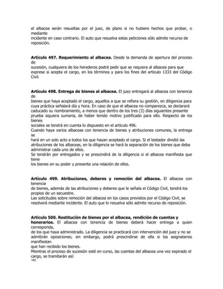 el albacea serán resueltas por el juez, de plano si no hubiere hechos que probar, o
mediante
incidente en caso contrario. El auto que resuelva estas peticiones sólo admite recurso de
reposición.


Artículo 497. Requerimiento al albacea. Desde la demanda de apertura del proceso
de
sucesión, cualquiera de los herederos podrá pedir que se requiera al albacea para que
exprese si acepta el cargo, en los términos y para los fines del artículo 1333 del Código
Civil.


Artículo 498. Entrega de bienes al albacea. El juez entregará al albacea con tenencia
de
bienes que haya aceptado el cargo, aquellos a que se refiera su gestión, en diligencia para
cuya práctica señalará día y hora. En caso de que el albacea no comparezca, se declarará
caducado su nombramiento, a menos que dentro de los tres (3) días siguientes presente
prueba siquiera sumaria, de haber tenido motivo justificado para ello. Respecto de los
bienes
sociales se tendrá en cuenta lo dispuesto en el artículo 496.
Cuando haya varios albaceas con tenencia de bienes y atribuciones comunes, la entrega
se
hará en un solo acto a todos los que hayan aceptado el cargo. Si el testador dividió las
atribuciones de los albaceas, en la diligencia se hará la separación de los bienes que deba
administrar cada uno de ellos.
Se tendrán por entregados y se prescindirá de la diligencia si el albacea manifiesta que
tiene
los bienes en su poder y presenta una relación de ellos.


Artículo 499. Atribuciones, deberes y remoción del albacea. El albacea con
tenencia
de bienes, además de las atribuciones y deberes que le señala el Código Civil, tendrá los
propios de un secuestre.
Las solicitudes sobre remoción del albacea en los casos previstos por el Código Civil, se
resolverá mediante incidente. El auto que lo resuelva sólo admite recurso de reposición.


Artículo 500. Restitución de bienes por el albacea, rendición de cuentas y
honorarios. El albacea con tenencia de bienes deberá hacer entrega a quien
corresponda,
de los que haya administrado. La diligencia se practicará con intervención del juez y no se
admitirán oposiciones; sin embargo, podrá prescindirse de ella si los asignatarios
manifiestan
que han recibido los bienes.
Mientras el proceso de sucesión esté en curso, las cuentas del albacea una vez expirado el
cargo, se tramitarán así:
165
 