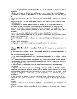 1. Si no se presentaron espontáneamente, el juez a solicitud de cualquiera de los
herederos
ordenará rendirlas en el término que señale, que no podrá exceder de veinte (20) días.
2. Rendidas las cuentas se dará traslado de ellas a los herederos por diez (10) días, y si
las
aceptan expresamente o guardan silencio, el juez las aprobará y ordenará el pago del
saldo
que resulte a favor o a cargo del albacea, mediante auto que no admite recurso y presta
mérito ejecutivo.
3. Quien objete las cuentas deberá explicar las razones de su desacuerdo y hacer una
estimación de ellas. La objeción se tramitará mediante incidente y, en el auto que lo
resuelva, se impondrá multa de diez salarios mínimos mensuales vigentes (smlmv) al
albacea, si las cuentas rendidas difieren en más del treinta por ciento (30%) de la
regulación
hecha por el juez, o al objetante si se advierte que la objeción fue temeraria.
4. Si las cuentas fueren rechazadas, el juez declarará terminada la actuación, para que se
rindan en proceso separado.
Cuando el testador no hubiere señalado los honorarios del albacea, el juez los regulará en
la
providencia que las apruebe.
Lo dispuesto en este artículo se aplicará, en lo pertinente, a los secuestres.


Artículo 501. Inventario y avalúos. Realizadas las citaciones y comunicaciones
previstas
en el artículo 490, se señalará fecha y hora para la diligencia de inventarios y avalúos, en
la
cual se aplicarán las siguientes reglas:
1. A la audiencia podrán concurrir los interesados relacionados en el artículo 1312 del
Código
Civil y el compañero permanente. El inventario será elaborado de común acuerdo por los
interesados por escrito en el que indicarán los valores que asignen a los bienes, caso en el
cual será aprobado por el juez.
En el activo de la sucesión se incluirán los bienes denunciados por cualquiera de los
interesados.
En el pasivo de la sucesión se incluirán las obligaciones que consten en título que preste
mérito ejecutivo, siempre que en la audiencia no se objeten, y las que a pesar de no tener
dicha calidad se acepten expresamente en ella por todos los herederos o por estos y por el
cónyuge o compañero permanente, cuando conciernan a la sociedad conyugal o
patrimonial.
En caso contrario las objeciones se resolverán en la forma indicada en el numeral 3. Se
entenderá que quienes no concurran a la audiencia aceptan las deudas que los demás
hayan
admitido.
También se incluirán en el pasivo los créditos de los acreedores que concurran a la
audiencia.
Si fueren objetados, el juez resolverá en la forma indicada en el numeral 3, y si prospera
la
 