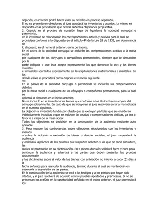 objeción, el acreedor podrá hacer valer su derecho en proceso separado.
Si no se presentaren objeciones el juez aprobará los inventarios y avalúos. Lo mismo se
dispondrá en la providencia que decida sobre las objeciones propuestas.
2. Cuando en el proceso de sucesión haya de liquidarse la sociedad conyugal o
patrimonial,
en el inventario se relacionarán los correspondientes activos y pasivos para lo cual se
procederá conforme a lo dispuesto en el artículo 4º de la Ley 28 de 1932, con observancia
de
lo dispuesto en el numeral anterior, en lo pertinente.
En el activo de la sociedad conyugal se incluirán las compensaciones debidas a la masa
social
por cualquiera de los cónyuges o compañeros permanentes, siempre que se denuncien
por la
parte obligada o que ésta acepte expresamente las que denuncie la otra y los bienes
muebles
e inmuebles aportados expresamente en las capitulaciones matrimoniales o maritales. En
los
demás casos se procederá como dispone el numeral siguiente.
166
En el pasivo de la sociedad conyugal o patrimonial se incluirán las compensaciones
debidas
por la masa social a cualquiera de los cónyuges o compañeros permanentes, para lo cual
se
aplicará lo dispuesto en el inciso anterior.
No se incluirán en el inventario los bienes que conforme a los títulos fueren propios del
cónyuge sobreviviente. En caso de que se incluyeren el juez resolverá en la forma indicada
en el numeral siguiente.
La objeción al inventario tendrá por objeto que se excluyan partidas que se consideren
indebidamente incluidas o que se incluyan las deudas o compensaciones debidas, ya sea a
favor o a cargo de la masa social.
Todas las objeciones se decidirán en la continuación de la audiencia mediante auto
apelable.
3. Para resolver las controversias sobre objeciones relacionadas con los inventarios y
avalúos
o sobre la inclusión o exclusión de bienes o deudas sociales, el juez suspenderá la
audiencia
y ordenará la práctica de las pruebas que las partes soliciten y las que de oficio considere,
las
cuales se practicarán en su continuación. En la misma decisión señalará fecha y hora para
continuar la audiencia y advertirá a las partes que deben presentar las pruebas
documentales
y los dictámenes sobre el valor de los bienes, con antelación no inferior a cinco (5) días a
la
fecha señalada para reanudar la audiencia, término durante el cual se mantendrán en
secretaría a disposición de las partes.
En la continuación de la audiencia se oirá a los testigos y a los peritos que hayan sido
citados, y el juez resolverá de acuerdo con las pruebas aportadas y practicadas. Si no se
presentan los avalúos en la oportunidad señalada en el inciso anterior, el juez promediará
los
 