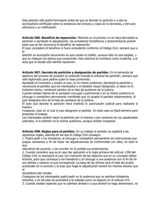Esta petición sólo podrá formularse antes de que se decrete la partición y a ella se
acompañará certificado sobre la existencia del proceso y copia de la demanda, y del auto
admisorio y su notificación.


Artículo 506. Beneficio de separación. Mientras en el proceso no se haya decretado la
partición o aprobado la adjudicación, los acreedores hereditarios y testamentarios podrán
pedir que se les reconozca el beneficio de separación.
El juez concederá el beneficio si fuere procedente conforme al Código Civil, siempre que a
la
petición se acompañe documento en que conste el crédito, aunque éste no sea exigible, y
que se indiquen los bienes que comprenda. Esta solicitud se tramitará como incidente, y el
auto que lo decida sólo admite reposición.


Artículo 507. Decreto de partición y designación de partidor. En la demanda de
apertura del proceso de sucesión se entiende incluida la solicitud de partición, siempre que
esté legitimado para pedirla quien lo haya promovido.
Aprobado el inventario y avalúo el juez, en la misma audiencia, decretará la partición y
reconocerá al partidor que los interesados o el testador hayan designado; si estos no lo
hubieren hecho, nombrará partidor de la lista de auxiliares de la justicia.
Cuando existan bienes de la sociedad conyugal o patrimonial y en la misma audiencia el
cónyuge o compañero permanente manifieste que no acepta el partidor testamentario, el
juez designará otro de la lista de auxiliares de la justicia.
El auto que decrete la partición lleva implícita la autorización judicial para realizarla si
hubiere
incapaces, caso en el cual el juez designará el partidor. En todo caso se fijará término para
presentar el trabajo.
Los interesados podrán hacer la partición por sí mismos o por conducto de sus apoderados
judiciales, si lo solicitan en la misma audiencia, aunque existan incapaces.


Artículo 508. Reglas para el partidor. En su trabajo el partidor se sujetará a las
siguientes reglas, además de las que el Código Civil consagra:
1. Podrá pedir a los herederos, al cónyuge o compañero permanente las instrucciones que
juzgue necesarias a fin de hacer las adjudicaciones de conformidad con ellos, en todo lo
que
estuvieren de acuerdo, o de conciliar en lo posible sus pretensiones.
2. Cuando considere que es el caso dar aplicación a la regla primera del artículo 1394 del
Código Civil, lo expresará al juez con indicación de las especies que en su concepto deban
licitarse, para que convoque a los herederos y al cónyuge a una audiencia con el fin de oír
sus ofertas y resolver lo que corresponde. La base de las ofertas será el total del avalúo
practicado en el proceso y el auto que haga la adjudicación tendrá los mismos efectos que
el
aprobatorio del remate.
Cualquiera de los interesados podrá pedir en la audiencia que se admitan licitadores
extraños, y en tal caso se procederá a la subasta como se dispone en el artículo 515.
3. Cuando existan especies que no admitan división o cuya división la haga desmerecer, se
 