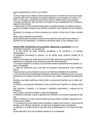hará la adjudicación en común y pro indiviso.
168
4. Para el pago de los créditos insolutos relacionados en el inventario, formará una hijuela
suficiente para cubrir las deudas, que deberá adjudicarse a los herederos en común, o a
éstos y al cónyuge o compañero permanente si dichos créditos fueren de la sociedad
conyugal o patrimonial, salvo que todos convengan en que la adjudicación de la hijuela se
haga en forma distinta.
5. Podrá pedir la venta de determinados bienes en pública subasta o en bolsa de valores,
cuando la considere necesaria para facilitar la partición. De la solicitud se dará traslado a
los
herederos y al cónyuge en la forma prevista en el artículo 110 por tres (3) días, vencidos
los
cuales el juez resolverá lo procedente.
Igual solicitud podrá formularse cuando se haya obtenido autorización para realizar la
partición por los interesados, y si estuviere suscrita por todos, el juez accederá a ella.


Artículo 509. Presentación de la partición, objeciones y aprobación. Una vez
presentada la partición, se procederá así:
1. El juez dictará de plano sentencia aprobatoria si los herederos y el cónyuge
sobreviviente o
el compañero permanente lo solicitan. En los demás casos conferirá traslado de la
partición a
todos los interesados por el término de cinco (5) días, dentro del cual podrán formular
objeciones con expresión de los hechos que les sirvan de fundamento.
2. Si ninguna objeción se propone, el juez dictará sentencia aprobatoria de la partición, la
cual no es apelable.
3. Todas las objeciones que se formulen se tramitarán conjuntamente como incidente,
pero si
ninguna prospera, así lo declarará el juez en la sentencia aprobatoria de la partición.
4. Si el juez encuentra fundada alguna objeción, resolverá el incidente por auto, en el cual
ordenará que se rehaga la partición en el término que señale y expresará concretamente
el
sentido en que debe modificarse. Dicha orden se comunicará al partidor por el medio más
expedito.
5. Háyanse o no propuesto objeciones, el juez ordenará que la partición se rehaga cuando
no
esté conforme a derecho y el cónyuge o compañero permanente, o algunos de los
herederos
fuere incapaz o estuviere ausente y carezca de apoderado.
6. Rehecha la partición, el juez la aprobará por sentencia si la encuentra ajustada al auto
que
ordenó modificarla; en caso contrario dictará auto que ordene al partidor reajustarla en el
término que le señale.
7. La sentencia que verse sobre bienes sometidos a registro será inscrita, lo mismo que las
hijuelas, en las oficinas respectivas, en copia que se agregará luego al expediente.
La partición y la sentencia que la aprueba serán protocolizadas en una notaría del lugar
que
el juez determine, de lo cual se dejará constancia en el expediente.
 