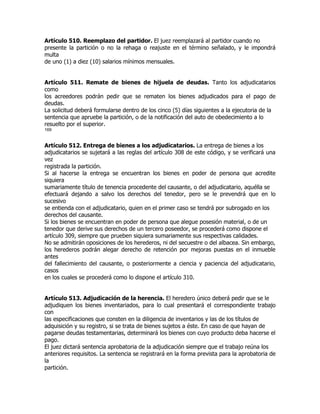 Artículo 510. Reemplazo del partidor. El juez reemplazará al partidor cuando no
presente la partición o no la rehaga o reajuste en el término señalado, y le impondrá
multa
de uno (1) a diez (10) salarios mínimos mensuales.


Artículo 511. Remate de bienes de hijuela de deudas. Tanto los adjudicatarios
como
los acreedores podrán pedir que se rematen los bienes adjudicados para el pago de
deudas.
La solicitud deberá formularse dentro de los cinco (5) días siguientes a la ejecutoria de la
sentencia que apruebe la partición, o de la notificación del auto de obedecimiento a lo
resuelto por el superior.
169


Artículo 512. Entrega de bienes a los adjudicatarios. La entrega de bienes a los
adjudicatarios se sujetará a las reglas del artículo 308 de este código, y se verificará una
vez
registrada la partición.
Si al hacerse la entrega se encuentran los bienes en poder de persona que acredite
siquiera
sumariamente título de tenencia procedente del causante, o del adjudicatario, aquélla se
efectuará dejando a salvo los derechos del tenedor, pero se le prevendrá que en lo
sucesivo
se entienda con el adjudicatario, quien en el primer caso se tendrá por subrogado en los
derechos del causante.
Si los bienes se encuentran en poder de persona que alegue posesión material, o de un
tenedor que derive sus derechos de un tercero poseedor, se procederá como dispone el
artículo 309, siempre que prueben siquiera sumariamente sus respectivas calidades.
No se admitirán oposiciones de los herederos, ni del secuestre o del albacea. Sin embargo,
los herederos podrán alegar derecho de retención por mejoras puestas en el inmueble
antes
del fallecimiento del causante, o posteriormente a ciencia y paciencia del adjudicatario,
casos
en los cuales se procederá como lo dispone el artículo 310.


Artículo 513. Adjudicación de la herencia. El heredero único deberá pedir que se le
adjudiquen los bienes inventariados, para lo cual presentará el correspondiente trabajo
con
las especificaciones que consten en la diligencia de inventarios y las de los títulos de
adquisición y su registro, si se trata de bienes sujetos a éste. En caso de que hayan de
pagarse deudas testamentarias, determinará los bienes con cuyo producto deba hacerse el
pago.
El juez dictará sentencia aprobatoria de la adjudicación siempre que el trabajo reúna los
anteriores requisitos. La sentencia se registrará en la forma prevista para la aprobatoria de
la
partición.
 