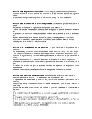 Artículo 514. Adjudicación adicional. Cuando después de terminado el proceso de
sucesión aparezcan nuevos bienes del causante o si se hubieren dejado de adjudicar
bienes
inventariados se aplicará lo dispuesto en los artículos 513 y 518 en lo pertinente.


Artículo 515. Remates en el curso del proceso. Los remates que se efectúen en el
curso
del proceso de sucesión se sujetarán a lo dispuesto en el artículo 411.
Cuando los remates versen sobre bienes sujetos a registro no podrán decretarse mientras
no
se presente un certificado sobre propiedad y libertad de los bienes, el cual se extenderá
en
materia de inmuebles a un periodo de diez (10) años, si fuere posible, y se hubiere
practicado su secuestro. Se exceptúa de lo dispuesto en el presente artículo el caso
contemplado en el numeral 2 del artículo 508.


Artículo 516. Suspensión de la partición. El juez decretará la suspensión de la
partición
por las razones y en las circunstancias señaladas en los artículos 1387 y 1388 del Código
Civil, siempre que se solicite antes de quedar ejecutoriada la sentencia aprobatoria de la
partición o adjudicación y con ella deberá presentarse el certificado a que se refiere el
inciso
segundo del artículo 505. El auto que la resuelva es apelable en el efecto suspensivo.
Acreditada la terminación de los respectivos procesos se reanudará el de sucesión, en el
que
se tendrá en cuenta lo que se hubiere resuelto en aquéllos. El asignatario cuyas
pretensiones
hubieren sido acogidas, podrá solicitar que se rehagan los inventarios y avalúos.


Artículo 517. Partición por el testador. En caso de que el testador haya hecho la
partición conforme al artículo 1375 del Código Civil, se procederá así:
1. Aprobados los inventarios y avalúos, el juez dictará sentencia aprobatoria de la
partición,
siempre que verse únicamente sobre los bienes herenciales, que no sea contraria a
derecho y
que no se requiera formar hijuela de deudas o que sea suficiente la prevista por el
testador.
170
Si la partición incluye la liquidación de la sociedad conyugal o patrimonial, será necesario
que
el cónyuge o compañero permanente la acepte expresamente.
2. Si no se cumplen los requisitos indicados en el numeral anterior, la partición se hará por
el
partidor que se designe, con sujeción a las reglas contenidas en el presente Capítulo,
respetando en lo posible la voluntad del testador.
 