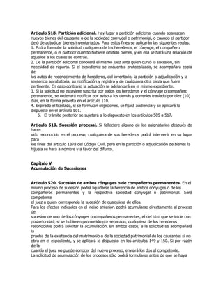 Artículo 518. Partición adicional. Hay lugar a partición adicional cuando aparezcan
nuevos bienes del causante o de la sociedad conyugal o patrimonial, o cuando el partidor
dejó de adjudicar bienes inventariados. Para estos fines se aplicarán las siguientes reglas:
1. Podrá formular la solicitud cualquiera de los herederos, el cónyuge, el compañero
permanente, o el partidor cuando hubiere omitido bienes, y en ella se hará una relación de
aquellos a los cuales se contrae.
2. De la partición adicional conocerá el mismo juez ante quien cursó la sucesión, sin
necesidad de reparto. Si el expediente se encuentra protocolizado, se acompañará copia
de
los autos de reconocimiento de herederos, del inventario, la partición o adjudicación y la
sentencia aprobatoria, su notificación y registro y de cualquiera otra pieza que fuere
pertinente. En caso contrario la actuación se adelantará en el mismo expediente.
3. Si la solicitud no estuviere suscrita por todos los herederos y el cónyuge o compañero
permanente, se ordenará notificar por aviso a los demás y correrles traslado por diez (10)
días, en la forma prevista en el artículo 110.
4. Expirado el traslado, si se formulan objeciones, se fijará audiencia y se aplicará lo
dispuesto en el artículo 501.
    6. El trámite posterior se sujetará a lo dispuesto en los artículos 505 a 517.

Artículo 519. Sucesión procesal. Si falleciere alguno de los asignatarios después de
haber
sido reconocido en el proceso, cualquiera de sus herederos podrá intervenir en su lugar
para
los fines del artículo 1378 del Código Civil, pero en la partición o adjudicación de bienes la
hijuela se hará a nombre y a favor del difunto.


Capítulo V
Acumulación de Sucesiones


Artículo 520. Sucesión de ambos cónyuges o de compañeros permanentes. En el
mismo proceso de sucesión podrá liquidarse la herencia de ambos cónyuges o de los
compañeros permanentes y la respectiva sociedad conyugal o patrimonial. Será
competente
el juez a quien corresponda la sucesión de cualquiera de ellos.
Para los efectos indicados en el inciso anterior, podrá acumularse directamente al proceso
de
sucesión de uno de los cónyuges o compañeros permanentes, el del otro que se inicie con
posterioridad; si se hubieren promovido por separado, cualquiera de los herederos
reconocidos podrá solicitar la acumulación. En ambos casos, a la solicitud se acompañará
la
prueba de la existencia del matrimonio o de la sociedad patrimonial de los causantes si no
obra en el expediente, y se aplicará lo dispuesto en los artículos 149 y 150. Si por razón
de la
cuantía el juez no puede conocer del nuevo proceso, enviará los dos al competente.
La solicitud de acumulación de los procesos sólo podrá formularse antes de que se haya
 