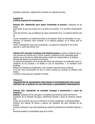 aprobado la partición o adjudicación de bienes en cualquiera de ellos.


Capítulo VI
Conflicto Especial de Competencia

Artículo 521. Abstención para seguir tramitando el proceso. Cualquiera de las
partes
podrá pedir al juez que conoce de un proceso de sucesión, si lo considera incompetente
por
razón del territorio, que se abstenga de seguir conociendo de él. La solicitud indicará cuál
es
171
el juez competente y se resolverá de plano si la presentan todos los interesados; en caso
contrario, se tramitará como incidente. Si la solicitud prospera, en el mismo auto se
ordenará
remitir el expediente al juez que corresponda, y se aplicará lo dispuesto en los incisos
segundo a cuarto del artículo 139.


Artículo 522. Sucesión tramitada ante distintos jueces. Cuando se adelanten dos o
más procesos de sucesión de un mismo causante, cualquiera de los interesados podrá
solicitar que se decrete la nulidad del proceso inscrito con posterioridad en el Registro
Nacional de Apertura de Procesos de Sucesión.
La solicitud se presentará con la prueba del interés del solicitante, los certificados sobre la
existencia de los procesos y el estado en que se encuentren, y se tramitará como
incidente
después de recibidos los expedientes, cuya remisión ordenará el juez o tribunal.
Si el juez tiene conocimiento de que el mismo proceso de sucesión se adelanta ante
notario,
le oficiará a éste para que suspenda el trámite.


TÍTULO II
LIQUIDACIÓN DE SOCIEDADES CONYUGALES O PATRIMONIALES POR CAUSA
DISTINTA DE LA MUERTE DE LOS CÓNYUGES O COMPAÑEROS PERMANENTES


Artículo 523. Liquidación de sociedad conyugal o patrimonial a causa de
sentencia
judicial. Cualquiera de los cónyuges o compañeros permanentes podrá promover la
liquidación de la sociedad conyugal o patrimonial disuelta a causa de sentencia judicial,
ante
el juez que la profirió, para que se tramite en el mismo expediente. La demanda deberá
contener una relación de activos y pasivos con indicación del valor estimado de los
mismos.
Cuando la disolución haya sido declarada por sentencia proferida por autoridad religiosa, a
la
demanda también se acompañará copia de la misma.
 