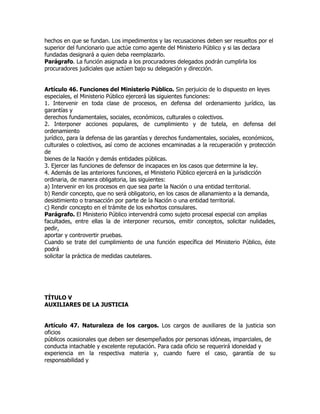 hechos en que se fundan. Los impedimentos y las recusaciones deben ser resueltos por el
superior del funcionario que actúe como agente del Ministerio Público y si las declara
fundadas designará a quien deba reemplazarlo.
Parágrafo. La función asignada a los procuradores delegados podrán cumplirla los
procuradores judiciales que actúen bajo su delegación y dirección.


Artículo 46. Funciones del Ministerio Público. Sin perjuicio de lo dispuesto en leyes
especiales, el Ministerio Público ejercerá las siguientes funciones:
1. Intervenir en toda clase de procesos, en defensa del ordenamiento jurídico, las
garantías y
derechos fundamentales, sociales, económicos, culturales o colectivos.
2. Interponer acciones populares, de cumplimiento y de tutela, en defensa del
ordenamiento
jurídico, para la defensa de las garantías y derechos fundamentales, sociales, económicos,
culturales o colectivos, así como de acciones encaminadas a la recuperación y protección
de
bienes de la Nación y demás entidades públicas.
3. Ejercer las funciones de defensor de incapaces en los casos que determine la ley.
4. Además de las anteriores funciones, el Ministerio Público ejercerá en la jurisdicción
ordinaria, de manera obligatoria, las siguientes:
a) Intervenir en los procesos en que sea parte la Nación o una entidad territorial.
b) Rendir concepto, que no será obligatorio, en los casos de allanamiento a la demanda,
desistimiento o transacción por parte de la Nación o una entidad territorial.
c) Rendir concepto en el trámite de los exhortos consulares.
Parágrafo. El Ministerio Público intervendrá como sujeto procesal especial con amplias
facultades, entre ellas la de interponer recursos, emitir conceptos, solicitar nulidades,
pedir,
aportar y controvertir pruebas.
Cuando se trate del cumplimiento de una función específica del Ministerio Público, éste
podrá
solicitar la práctica de medidas cautelares.




TÍTULO V
AUXILIARES DE LA JUSTICIA


Artículo 47. Naturaleza de los cargos. Los cargos de auxiliares de la justicia son
oficios
públicos ocasionales que deben ser desempeñados por personas idóneas, imparciales, de
conducta intachable y excelente reputación. Para cada oficio se requerirá idoneidad y
experiencia en la respectiva materia y, cuando fuere el caso, garantía de su
responsabilidad y
 