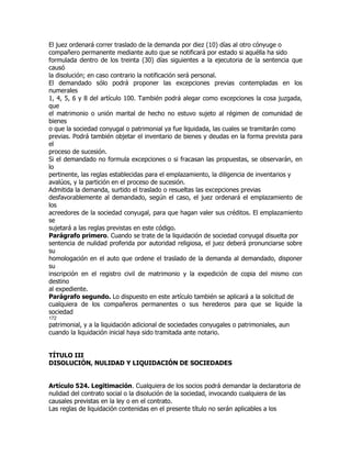 El juez ordenará correr traslado de la demanda por diez (10) días al otro cónyuge o
compañero permanente mediante auto que se notificará por estado si aquélla ha sido
formulada dentro de los treinta (30) días siguientes a la ejecutoria de la sentencia que
causó
la disolución; en caso contrario la notificación será personal.
El demandado sólo podrá proponer las excepciones previas contempladas en los
numerales
1, 4, 5, 6 y 8 del artículo 100. También podrá alegar como excepciones la cosa juzgada,
que
el matrimonio o unión marital de hecho no estuvo sujeto al régimen de comunidad de
bienes
o que la sociedad conyugal o patrimonial ya fue liquidada, las cuales se tramitarán como
previas. Podrá también objetar el inventario de bienes y deudas en la forma prevista para
el
proceso de sucesión.
Si el demandado no formula excepciones o si fracasan las propuestas, se observarán, en
lo
pertinente, las reglas establecidas para el emplazamiento, la diligencia de inventarios y
avalúos, y la partición en el proceso de sucesión.
Admitida la demanda, surtido el traslado o resueltas las excepciones previas
desfavorablemente al demandado, según el caso, el juez ordenará el emplazamiento de
los
acreedores de la sociedad conyugal, para que hagan valer sus créditos. El emplazamiento
se
sujetará a las reglas previstas en este código.
Parágrafo primero. Cuando se trate de la liquidación de sociedad conyugal disuelta por
sentencia de nulidad proferida por autoridad religiosa, el juez deberá pronunciarse sobre
su
homologación en el auto que ordene el traslado de la demanda al demandado, disponer
su
inscripción en el registro civil de matrimonio y la expedición de copia del mismo con
destino
al expediente.
Parágrafo segundo. Lo dispuesto en este artículo también se aplicará a la solicitud de
cualquiera de los compañeros permanentes o sus herederos para que se liquide la
sociedad
172
patrimonial, y a la liquidación adicional de sociedades conyugales o patrimoniales, aun
cuando la liquidación inicial haya sido tramitada ante notario.


TÍTULO III
DISOLUCIÓN, NULIDAD Y LIQUIDACIÓN DE SOCIEDADES


Artículo 524. Legitimación. Cualquiera de los socios podrá demandar la declaratoria de
nulidad del contrato social o la disolución de la sociedad, invocando cualquiera de las
causales previstas en la ley o en el contrato.
Las reglas de liquidación contenidas en el presente título no serán aplicables a los
 