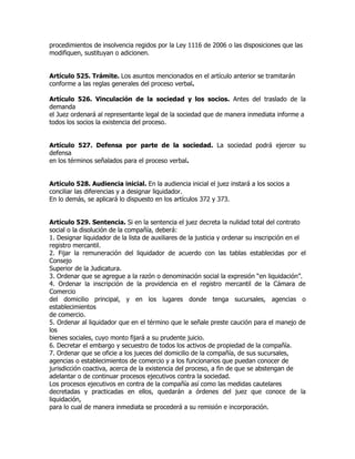 procedimientos de insolvencia regidos por la Ley 1116 de 2006 o las disposiciones que las
modifiquen, sustituyan o adicionen.


Artículo 525. Trámite. Los asuntos mencionados en el artículo anterior se tramitarán
conforme a las reglas generales del proceso verbal.

Artículo 526. Vinculación de la sociedad y los socios. Antes del traslado de la
demanda
el Juez ordenará al representante legal de la sociedad que de manera inmediata informe a
todos los socios la existencia del proceso.


Artículo 527. Defensa por parte de la sociedad. La sociedad podrá ejercer su
defensa
en los términos señalados para el proceso verbal.


Artículo 528. Audiencia inicial. En la audiencia inicial el juez instará a los socios a
conciliar las diferencias y a designar liquidador.
En lo demás, se aplicará lo dispuesto en los artículos 372 y 373.


Artículo 529. Sentencia. Si en la sentencia el juez decreta la nulidad total del contrato
social o la disolución de la compañía, deberá:
1. Designar liquidador de la lista de auxiliares de la justicia y ordenar su inscripción en el
registro mercantil.
2. Fijar la remuneración del liquidador de acuerdo con las tablas establecidas por el
Consejo
Superior de la Judicatura.
3. Ordenar que se agregue a la razón o denominación social la expresión “en liquidación”.
4. Ordenar la inscripción de la providencia en el registro mercantil de la Cámara de
Comercio
del domicilio principal, y en los lugares donde tenga sucursales, agencias o
establecimientos
de comercio.
5. Ordenar al liquidador que en el término que le señale preste caución para el manejo de
los
bienes sociales, cuyo monto fijará a su prudente juicio.
6. Decretar el embargo y secuestro de todos los activos de propiedad de la compañía.
7. Ordenar que se oficie a los jueces del domicilio de la compañía, de sus sucursales,
agencias o establecimientos de comercio y a los funcionarios que puedan conocer de
jurisdicción coactiva, acerca de la existencia del proceso, a fin de que se abstengan de
adelantar o de continuar procesos ejecutivos contra la sociedad.
Los procesos ejecutivos en contra de la compañía así como las medidas cautelares
decretadas y practicadas en ellos, quedarán a órdenes del juez que conoce de la
liquidación,
para lo cual de manera inmediata se procederá a su remisión e incorporación.
 