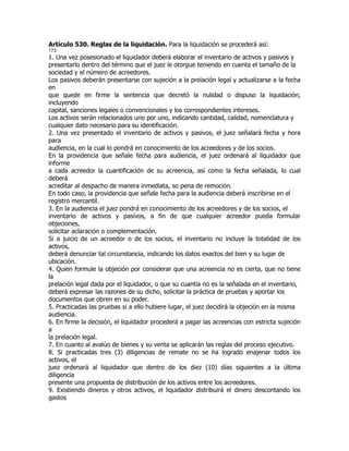 Artículo 530. Reglas de la liquidación. Para la liquidación se procederá así:
173
1. Una vez posesionado el liquidador deberá elaborar el inventario de activos y pasivos y
presentarlo dentro del término que el juez le otorgue teniendo en cuenta el tamaño de la
sociedad y el número de acreedores.
Los pasivos deberán presentarse con sujeción a la prelación legal y actualizarse a la fecha
en
que quede en firme la sentencia que decretó la nulidad o dispuso la liquidación,
incluyendo
capital, sanciones legales o convencionales y los correspondientes intereses.
Los activos serán relacionados uno por uno, indicando cantidad, calidad, nomenclatura y
cualquier dato necesario para su identificación.
2. Una vez presentado el inventario de activos y pasivos, el juez señalará fecha y hora
para
audiencia, en la cual lo pondrá en conocimiento de los acreedores y de los socios.
En la providencia que señale fecha para audiencia, el juez ordenará al liquidador que
informe
a cada acreedor la cuantificación de su acreencia, así como la fecha señalada, lo cual
deberá
acreditar al despacho de manera inmediata, so pena de remoción.
En todo caso, la providencia que señale fecha para la audiencia deberá inscribirse en el
registro mercantil.
3. En la audiencia el juez pondrá en conocimiento de los acreedores y de los socios, el
inventario de activos y pasivos, a fin de que cualquier acreedor pueda formular
objeciones,
solicitar aclaración o complementación.
Si a juicio de un acreedor o de los socios, el inventario no incluye la totalidad de los
activos,
deberá denunciar tal circunstancia, indicando los datos exactos del bien y su lugar de
ubicación.
4. Quien formule la objeción por considerar que una acreencia no es cierta, que no tiene
la
prelación legal dada por el liquidador, o que su cuantía no es la señalada en el inventario,
deberá expresar las razones de su dicho, solicitar la práctica de pruebas y aportar los
documentos que obren en su poder.
5. Practicadas las pruebas si a ello hubiere lugar, el juez decidirá la objeción en la misma
audiencia.
6. En firme la decisión, el liquidador procederá a pagar las acreencias con estricta sujeción
a
la prelación legal.
7. En cuanto al avalúo de bienes y su venta se aplicarán las reglas del proceso ejecutivo.
8. Si practicadas tres (3) diligencias de remate no se ha logrado enajenar todos los
activos, el
juez ordenará al liquidador que dentro de los diez (10) días siguientes a la última
diligencia
presente una propuesta de distribución de los activos entre los acreedores.
9. Existiendo dineros y otros activos, el liquidador distribuirá el dinero descontando los
gastos
 