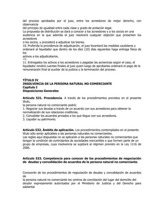 del proceso aprobados por el juez, entre los acreedores de mejor derecho, con
observancia
del principio de igualdad entre cada clase y grado de prelación legal.
La propuesta de distribución se dará a conocer a los acreedores y a los socios en una
audiencia en la que además el juez resolverá cualquier objeción que presenten los
acreedores
o los socios, y procederá a adjudicar los bienes.
10. Proferida la providencia de adjudicación, el juez levantará las medidas cautelares y
ordenará al liquidador que dentro de los diez (10) días siguientes haga entrega física de
los
activos a los adjudicatarios.
174
11. Entregados los activos a los acreedores o pagadas las acreencias según el caso, el
liquidador rendirá cuentas finales al juez quien luego de aprobarlas ordenará el pago de la
remuneración final al auxiliar de la justicia y la terminación del proceso.


TÍTULO IV
INSOLVENCIA DE LA PERSONA NATURAL NO COMERCIANTE
Capítulo I
Disposiciones Generales

Artículo 531. Procedencia. A través de los procedimientos previstos en el presente
título,
la persona natural no comerciante podrá:
1. Negociar sus deudas a través de un acuerdo con sus acreedores para obtener la
normalización de sus relaciones crediticias.
2. Convalidar los acuerdos privados a los que llegue con sus acreedores.
3. Liquidar su patrimonio.


Artículo 532. Ámbito de aplicación. Los procedimientos contemplados en el presente
título sólo serán aplicables a las personas naturales no comerciantes.
Las reglas aquí dispuestas no se aplicarán a las personas naturales no comerciantes que
tengan la condición de controlantes de sociedades mercantiles o que formen parte de un
grupo de empresas, cuya insolvencia se sujetará al régimen previsto en la Ley 1116 de
2006.


Artículo 533. Competencia para conocer de los procedimientos de negociación
de deudas y convalidación de acuerdos de la persona natural no comerciante.


Conocerán de los procedimientos de negociación de deudas y convalidación de acuerdos
de
la persona natural no comerciante los centros de conciliación del lugar del domicilio del
deudor expresamente autorizados por el Ministerio de Justicia y del Derecho para
adelantar
 