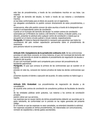 este tipo de procedimientos, a través de los conciliadores inscritos en sus listas. Las
notarías
del lugar de domicilio del deudor, lo harán a través de sus notarios y conciliadores
inscritos
en las listas conformadas para el efecto de acuerdo con el reglamento.
Los abogados conciliadores no podrán conocer directamente de estos procedimientos, y
en
consecuencia, ellos sólo podrán conocer de estos asuntos a través de la designación que
realice el correspondiente centro de conciliación.
Cuando en el municipio del domicilio del deudor no existan centros de conciliación
autorizados por el Ministerio de Justicia y del Derecho ni notaría, el deudor podrá, a su
elección, presentar la solicitud ante cualquier centro de conciliación o notaría que se
encuentre en el mismo circuito judicial o círculo notarial, respectivamente.
Parágrafo. El Gobierno Nacional dispondrá lo necesario para garantizar que todos los
conciliadores del país reciban capacitación permanente sobre el procedimiento de
insolvencia
para persona natural no comerciante.


Artículo 534. Competencia de la jurisdicción ordinaria civil. De las controversias
previstas en este título conocerá, en única instancia, el juez civil municipal del domicilio del
deudor o del domicilio en donde se adelante el procedimiento de negociación de deudas o
validación del acuerdo.
El juez civil municipal también será competente para conocer del procedimiento de
liquidación patrimonial.
Parágrafo. El juez que conozca la primera de las controversias que se susciten en el
trámite
previsto en esta ley, conocerá de manera privativa de todas las demás controversias que
se
175
presenten durante el trámite o ejecución del acuerdo. En estos eventos no habrá lugar a
reparto.


Artículo 535. Gratuidad. Los procedimientos de negociación de deudas y de
convalidación
de acuerdo ante centros de conciliación de consultorios jurídicos de facultades de derecho
y
de las entidades públicas serán gratuitos. Los notarios y los centros de conciliación
privados
podrán cobrar por sus servicios.
Las expensas que se causen dentro de dichos procedimientos deberán ser asumidas por la
parte solicitante, de conformidad con lo previsto en las reglas generales del presente
código.
En el evento en que las expensas no sean canceladas, se entenderá desistida la solicitud.
Son expensas causadas en dichos procedimientos, las relacionadas con comunicaciones,
remisión de expedientes y demás gastos secretariales.
 