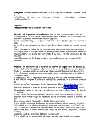 Parágrafo. Es deber del conciliador velar por que no se menoscaben los derechos ciertos
e
indiscutibles, así como los derechos mínimos e intransigibles protegidos
constitucionalmente.


Capítulo II
Procedimiento de negociación de deudas


Artículo 538. Supuestos de insolvencia. Para los fines previstos en este título, se
entenderá que la persona natural no comerciante podrá acogerse a los procedimientos de
insolvencia cuando se encuentre en cesación de pagos.
Estará en cesación de pagos la persona natural que como deudor o garante incumpla el
pago
de dos (2) o más obligaciones a favor de dos (2) o más acreedores por más de noventa
(90)
días, o contra el cual cursen dos (2) o más procesos ejecutivos o de jurisdicción coactiva.
En cualquier caso, el valor porcentual de las obligaciones deberá representar no menos del
cincuenta (50%) por ciento del pasivo total a su cargo. Para la verificación de esta
situación
bastará la declaración del deudor la cual se entenderá prestada bajo la gravedad del
juramento.


Artículo 539. Requisitos de la solicitud de trámite de negociación de deudas. La
solicitud de trámite de negociación de deudas podrá ser presentada directamente por el
deudor o a través de apoderado judicial y a ella se anexarán los siguientes documentos:
1. Un informe que indique de manera precisa las causas que lo llevaron a la situación de
cesación de pagos.
2. La propuesta para la negociación de deudas, que debe ser clara, expresa y objetiva.
3. Una relación completa y actualizada de todos los acreedores, en el orden de prelación
de
créditos que señalan los artículos 2488 y siguientes del Código Civil, indicando nombre,

                                                              electróni
domicilio y dirección de cada uno de ellos, dirección de correo                co, cuantía,
diferenciando capital e intereses, y naturaleza de los créditos, tasas de interés,
documentos
en que consten, fecha de otorgamiento del crédito y vencimiento, nombre, domicilio y
dirección de la oficina o lugar de habitación de los codeudores, fiadores o avalistas. En
caso
de no conocer alguna información, el deudor deberá expresarlo.
4. Una relación completa y detallada de sus bienes, incluidos los que posea en el exterior.
Deberán indicarse los valores estimados y los datos necesarios para su identificación, así
como la información detallada de los gravámenes, afectaciones y medidas cautelares que
pesen sobre ellos y deberá identificarse cuáles de ellos tienen afectación a vivienda
familiar y
cuáles son objeto de patrimonio de familia inembargable.
5. Una relación de los procesos judiciales y de cualquier procedimiento o actuación
 