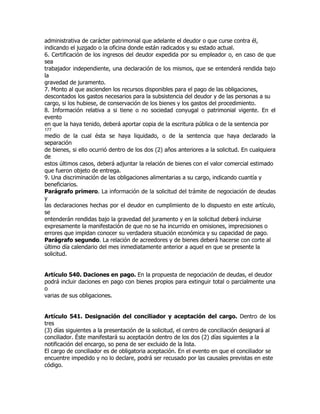 administrativa de carácter patrimonial que adelante el deudor o que curse contra él,
indicando el juzgado o la oficina donde están radicados y su estado actual.
6. Certificación de los ingresos del deudor expedida por su empleador o, en caso de que
sea
trabajador independiente, una declaración de los mismos, que se entenderá rendida bajo
la
gravedad de juramento.
7. Monto al que ascienden los recursos disponibles para el pago de las obligaciones,
descontados los gastos necesarios para la subsistencia del deudor y de las personas a su
cargo, si los hubiese, de conservación de los bienes y los gastos del procedimiento.
8. Información relativa a si tiene o no sociedad conyugal o patrimonial vigente. En el
evento
en que la haya tenido, deberá aportar copia de la escritura pública o de la sentencia por
177
medio de la cual ésta se haya liquidado, o de la sentencia que haya declarado la
separación
de bienes, si ello ocurrió dentro de los dos (2) años anteriores a la solicitud. En cualquiera
de
estos últimos casos, deberá adjuntar la relación de bienes con el valor comercial estimado
que fueron objeto de entrega.
9. Una discriminación de las obligaciones alimentarias a su cargo, indicando cuantía y
beneficiarios.
Parágrafo primero. La información de la solicitud del trámite de negociación de deudas
y
las declaraciones hechas por el deudor en cumplimiento de lo dispuesto en este artículo,
se
entenderán rendidas bajo la gravedad del juramento y en la solicitud deberá incluirse
expresamente la manifestación de que no se ha incurrido en omisiones, imprecisiones o
errores que impidan conocer su verdadera situación económica y su capacidad de pago.
Parágrafo segundo. La relación de acreedores y de bienes deberá hacerse con corte al
último día calendario del mes inmediatamente anterior a aquel en que se presente la
solicitud.


Artículo 540. Daciones en pago. En la propuesta de negociación de deudas, el deudor
podrá incluir daciones en pago con bienes propios para extinguir total o parcialmente una
o
varias de sus obligaciones.


Artículo 541. Designación del conciliador y aceptación del cargo. Dentro de los
tres
(3) días siguientes a la presentación de la solicitud, el centro de conciliación designará al
conciliador. Éste manifestará su aceptación dentro de los dos (2) días siguientes a la
notificación del encargo, so pena de ser excluido de la lista.
El cargo de conciliador es de obligatoria aceptación. En el evento en que el conciliador se
encuentre impedido y no lo declare, podrá ser recusado por las causales previstas en este
código.
 