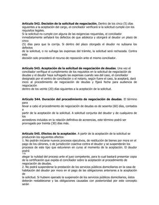 Artículo 542. Decisión de la solicitud de negociación. Dentro de los cinco (5) días
siguientes a la aceptación del cargo, el conciliador verificará si la solicitud cumple con los
requisitos legales.
Si la solicitud no cumple con alguna de las exigencias requeridas, el conciliador
inmediatamente señalará los defectos de que adolezca y otorgará al deudor un plazo de
cinco
(5) días para que la corrija. Si dentro del plazo otorgado el deudor no subsana los
defectos
de la solicitud, o no sufraga las expensas del trámite, la solicitud será rechazada. Contra
esta
decisión solo procederá el recurso de reposición ante el mismo conciliador.


Artículo 543. Aceptación de la solicitud de negociación de deudas. Una vez el
conciliador verifique el cumplimiento de los requisitos en la solicitud de negociación de
deudas y el deudor haya sufragado las expensas cuando sea del caso, el conciliador
designado por el centro de conciliación o el notario, según fuere el caso, la aceptará, dará
inicio al procedimiento de negociación de deudas y fijará fecha para audiencia de
negociación
dentro de los veinte (20) días siguientes a la aceptación de la solicitud.


Artículo 544. Duración del procedimiento de negociación de deudas. El término
para
llevar a cabo el procedimiento de negociación de deudas es de sesenta (60) días, contados
a
partir de la aceptación de la solicitud. A solicitud conjunta del deudor y de cualquiera de
los
acreedores incluidos en la relación definitiva de acreencias, este término podrá ser
prorrogado por treinta (30) días más.


Artículo 545. Efectos de la aceptación. A partir de la aceptación de la solicitud se
producirán los siguientes efectos:
1. No podrán iniciarse nuevos procesos ejecutivos, de restitución de bienes por mora en el
pago de los cánones, o de jurisdicción coactiva contra el deudor y se suspenderán los
procesos de este tipo que estuvieren en curso al momento de la aceptación. El deudor
podrá
178
alegar la nulidad del proceso ante el juez competente, para lo cual bastará presentar copia
de la certificación que expida el conciliador sobre la aceptación al procedimiento de
negociación de deudas.
2. No podrá suspenderse la prestación de los servicios públicos domiciliarios en la casa de
habitación del deudor por mora en el pago de las obligaciones anteriores a la aceptación
de
la solicitud. Si hubiere operado la suspensión de los servicios públicos domiciliarios, éstos
deberán restablecerse y las obligaciones causadas con posterioridad por este concepto
serán
 