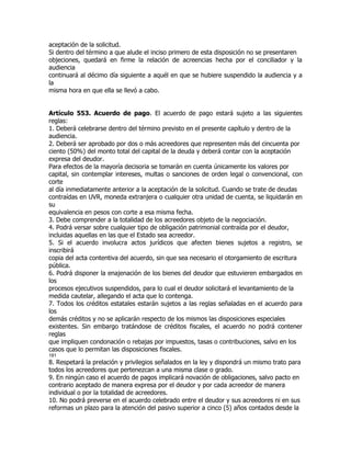 aceptación de la solicitud.
Si dentro del término a que alude el inciso primero de esta disposición no se presentaren
objeciones, quedará en firme la relación de acreencias hecha por el conciliador y la
audiencia
continuará al décimo día siguiente a aquél en que se hubiere suspendido la audiencia y a
la
misma hora en que ella se llevó a cabo.


Artículo 553. Acuerdo de pago. El acuerdo de pago estará sujeto a las siguientes
reglas:
1. Deberá celebrarse dentro del término previsto en el presente capítulo y dentro de la
audiencia.
2. Deberá ser aprobado por dos o más acreedores que representen más del cincuenta por
ciento (50%) del monto total del capital de la deuda y deberá contar con la aceptación
expresa del deudor.
Para efectos de la mayoría decisoria se tomarán en cuenta únicamente los valores por
capital, sin contemplar intereses, multas o sanciones de orden legal o convencional, con
corte
al día inmediatamente anterior a la aceptación de la solicitud. Cuando se trate de deudas
contraídas en UVR, moneda extranjera o cualquier otra unidad de cuenta, se liquidarán en
su
equivalencia en pesos con corte a esa misma fecha.
3. Debe comprender a la totalidad de los acreedores objeto de la negociación.
4. Podrá versar sobre cualquier tipo de obligación patrimonial contraída por el deudor,
incluidas aquellas en las que el Estado sea acreedor.
5. Si el acuerdo involucra actos jurídicos que afecten bienes sujetos a registro, se
inscribirá
copia del acta contentiva del acuerdo, sin que sea necesario el otorgamiento de escritura
pública.
6. Podrá disponer la enajenación de los bienes del deudor que estuvieren embargados en
los
procesos ejecutivos suspendidos, para lo cual el deudor solicitará el levantamiento de la
medida cautelar, allegando el acta que lo contenga.
7. Todos los créditos estatales estarán sujetos a las reglas señaladas en el acuerdo para
los
demás créditos y no se aplicarán respecto de los mismos las disposiciones especiales
existentes. Sin embargo tratándose de créditos fiscales, el acuerdo no podrá contener
reglas
que impliquen condonación o rebajas por impuestos, tasas o contribuciones, salvo en los
casos que lo permitan las disposiciones fiscales.
181
8. Respetará la prelación y privilegios señalados en la ley y dispondrá un mismo trato para
todos los acreedores que pertenezcan a una misma clase o grado.
9. En ningún caso el acuerdo de pagos implicará novación de obligaciones, salvo pacto en
contrario aceptado de manera expresa por el deudor y por cada acreedor de manera
individual o por la totalidad de acreedores.
10. No podrá preverse en el acuerdo celebrado entre el deudor y sus acreedores ni en sus
reformas un plazo para la atención del pasivo superior a cinco (5) años contados desde la
 