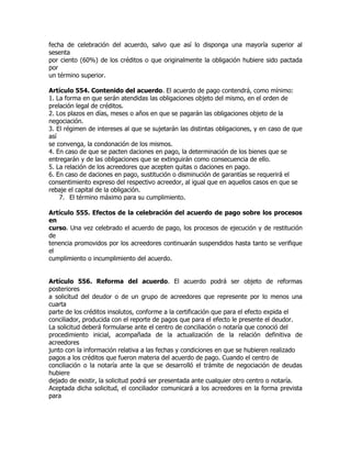 fecha de celebración del acuerdo, salvo que así lo disponga una mayoría superior al
sesenta
por ciento (60%) de los créditos o que originalmente la obligación hubiere sido pactada
por
un término superior.

Artículo 554. Contenido del acuerdo. El acuerdo de pago contendrá, como mínimo:
1. La forma en que serán atendidas las obligaciones objeto del mismo, en el orden de
prelación legal de créditos.
2. Los plazos en días, meses o años en que se pagarán las obligaciones objeto de la
negociación.
3. El régimen de intereses al que se sujetarán las distintas obligaciones, y en caso de que
así
se convenga, la condonación de los mismos.
4. En caso de que se pacten daciones en pago, la determinación de los bienes que se
entregarán y de las obligaciones que se extinguirán como consecuencia de ello.
5. La relación de los acreedores que acepten quitas o daciones en pago.
6. En caso de daciones en pago, sustitución o disminución de garantías se requerirá el
consentimiento expreso del respectivo acreedor, al igual que en aquellos casos en que se
rebaje el capital de la obligación.
    7. El término máximo para su cumplimiento.

Artículo 555. Efectos de la celebración del acuerdo de pago sobre los procesos
en
curso. Una vez celebrado el acuerdo de pago, los procesos de ejecución y de restitución
de
tenencia promovidos por los acreedores continuarán suspendidos hasta tanto se verifique
el
cumplimiento o incumplimiento del acuerdo.


Artículo 556. Reforma del acuerdo. El acuerdo podrá ser objeto de reformas
posteriores
a solicitud del deudor o de un grupo de acreedores que represente por lo menos una
cuarta
parte de los créditos insolutos, conforme a la certificación que para el efecto expida el
conciliador, producida con el reporte de pagos que para el efecto le presente el deudor.
La solicitud deberá formularse ante el centro de conciliación o notaría que conoció del
procedimiento inicial, acompañada de la actualización de la relación definitiva de
acreedores
junto con la información relativa a las fechas y condiciones en que se hubieren realizado
pagos a los créditos que fueron materia del acuerdo de pago. Cuando el centro de
conciliación o la notaría ante la que se desarrolló el trámite de negociación de deudas
hubiere
dejado de existir, la solicitud podrá ser presentada ante cualquier otro centro o notaría.
Aceptada dicha solicitud, el conciliador comunicará a los acreedores en la forma prevista
para
 