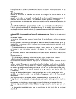 la aceptación de la solicitud y los citará a audiencia de reforma del acuerdo dentro de los
diez
(10) días siguientes.
Durante la audiencia de reforma del acuerdo se indagará en primer término a los
acreedores
sobre la conformidad en torno a la actualización de la relación definitiva de acreedores. Si
existieren discusiones con relación a las acreencias se dará aplicación a las reglas
establecidas para la celebración del acuerdo. Posteriormente se someterá a consideración
la
182
propuesta de modificación que presente el deudor, cuya aprobación y características se
sujetará a las reglas previstas en el presente artículo. Si no se logra dicha aprobación,
continuará vigente el acuerdo anterior. En esta audiencia no se admitirán suspensiones.


Artículo 557. Impugnación del acuerdo o de su reforma. El acuerdo de pago podrá
ser
impugnado cuando:
1. Contenga cláusulas que violen el orden legal de prelación de créditos, sea porque
alteren
el orden establecido en la Constitución y en la Ley o dispongan órdenes distintos de los allí
establecidos, a menos que hubiere mediado renuncia expresa del acreedor afectado con la
respectiva cláusula.
2. Contenga cláusulas que establezcan privilegios a uno o algunos de los créditos que
pertenezcan a una misma clase u orden, o de alguna otra manera vulneren la igualdad
entre
los acreedores, a menos que hubiere mediado renuncia expresa del acreedor afectado con
la
respectiva cláusula.
3. No comprenda a todos los acreedores anteriores a la aceptación de la solicitud.
4. Contenga cualquier otra cláusula que viole la Constitución o la Ley.
Los acreedores disidentes deberán impugnar el acuerdo en la misma audiencia en que
éste
se haya votado. El impugnante sustentará su inconformidad por escrito ante el conciliador
dentro de los cinco (5) días siguientes a la audiencia, allegando las pruebas que pretenda
hacer valer, so pena de ser considerada desierta. Vencido este término, correrá uno igual
para que el deudor y los demás acreedores se pronuncien por escrito sobre la
sustentación y
aporten las pruebas documentales a que hubiere lugar. Los escritos presentados serán
remitidos de manera inmediata por el conciliador al juez, quien resolverá de plano sobre la
impugnación.
Si el juez no encuentra probada la nulidad, o si ésta puede ser saneada por vía de
interpretación, así lo declarará en la providencia que resuelva la impugnación y devolverá
las
diligencias al conciliador para que se inicie la ejecución del acuerdo de pago. En caso
contrario, el juez declarará la nulidad del acuerdo, expresando las razones que tuvo para
ello
y lo devolverá al conciliador para que en un término de diez (10) días se corrija el
acuerdo. Si
 
