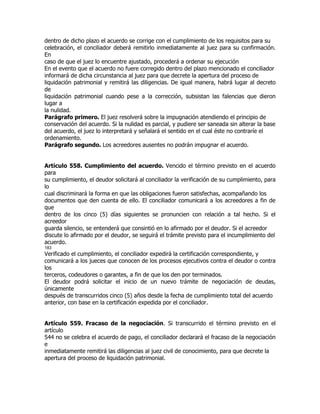 dentro de dicho plazo el acuerdo se corrige con el cumplimiento de los requisitos para su
celebración, el conciliador deberá remitirlo inmediatamente al juez para su confirmación.
En
caso de que el juez lo encuentre ajustado, procederá a ordenar su ejecución
En el evento que el acuerdo no fuere corregido dentro del plazo mencionado el conciliador
informará de dicha circunstancia al juez para que decrete la apertura del proceso de
liquidación patrimonial y remitirá las diligencias. De igual manera, habrá lugar al decreto
de
liquidación patrimonial cuando pese a la corrección, subsistan las falencias que dieron
lugar a
la nulidad.
Parágrafo primero. El juez resolverá sobre la impugnación atendiendo el principio de
conservación del acuerdo. Si la nulidad es parcial, y pudiere ser saneada sin alterar la base
del acuerdo, el juez lo interpretará y señalará el sentido en el cual éste no contraríe el
ordenamiento.
Parágrafo segundo. Los acreedores ausentes no podrán impugnar el acuerdo.


Artículo 558. Cumplimiento del acuerdo. Vencido el término previsto en el acuerdo
para
su cumplimiento, el deudor solicitará al conciliador la verificación de su cumplimiento, para
lo
cual discriminará la forma en que las obligaciones fueron satisfechas, acompañando los
documentos que den cuenta de ello. El conciliador comunicará a los acreedores a fin de
que
dentro de los cinco (5) días siguientes se pronuncien con relación a tal hecho. Si el
acreedor
guarda silencio, se entenderá que consintió en lo afirmado por el deudor. Si el acreedor
discute lo afirmado por el deudor, se seguirá el trámite previsto para el incumplimiento del
acuerdo.
183
Verificado el cumplimiento, el conciliador expedirá la certificación correspondiente, y
comunicará a los jueces que conocen de los procesos ejecutivos contra el deudor o contra
los
terceros, codeudores o garantes, a fin de que los den por terminados.
El deudor podrá solicitar el inicio de un nuevo trámite de negociación de deudas,
únicamente
después de transcurridos cinco (5) años desde la fecha de cumplimiento total del acuerdo
anterior, con base en la certificación expedida por el conciliador.


Artículo 559. Fracaso de la negociación. Si transcurrido el término previsto en el
artículo
544 no se celebra el acuerdo de pago, el conciliador declarará el fracaso de la negociación
e
inmediatamente remitirá las diligencias al juez civil de conocimiento, para que decrete la
apertura del proceso de liquidación patrimonial.
 