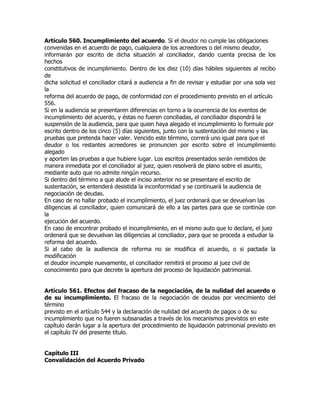 Artículo 560. Incumplimiento del acuerdo. Si el deudor no cumple las obligaciones
convenidas en el acuerdo de pago, cualquiera de los acreedores o del mismo deudor,
informarán por escrito de dicha situación al conciliador, dando cuenta precisa de los
hechos
constitutivos de incumplimiento. Dentro de los diez (10) días hábiles siguientes al recibo
de
dicha solicitud el conciliador citará a audiencia a fin de revisar y estudiar por una sola vez
la
reforma del acuerdo de pago, de conformidad con el procedimiento previsto en el artículo
556.
Si en la audiencia se presentaren diferencias en torno a la ocurrencia de los eventos de
incumplimiento del acuerdo, y éstas no fueren conciliadas, el conciliador dispondrá la
suspensión de la audiencia, para que quien haya alegado el incumplimiento lo formule por
escrito dentro de los cinco (5) días siguientes, junto con la sustentación del mismo y las
pruebas que pretenda hacer valer. Vencido este término, correrá uno igual para que el
deudor o los restantes acreedores se pronuncien por escrito sobre el incumplimiento
alegado
y aporten las pruebas a que hubiere lugar. Los escritos presentados serán remitidos de
manera inmediata por el conciliador al juez, quien resolverá de plano sobre el asunto,
mediante auto que no admite ningún recurso.
Si dentro del término a que alude el inciso anterior no se presentare el escrito de
sustentación, se entenderá desistida la inconformidad y se continuará la audiencia de
negociación de deudas.
En caso de no hallar probado el incumplimiento, el juez ordenará que se devuelvan las
diligencias al conciliador, quien comunicará de ello a las partes para que se continúe con
la
ejecución del acuerdo.
En caso de encontrar probado el incumplimiento, en el mismo auto que lo declare, el juez
ordenará que se devuelvan las diligencias al conciliador, para que se proceda a estudiar la
reforma del acuerdo.
Si al cabo de la audiencia de reforma no se modifica el acuerdo, o si pactada la
modificación
el deudor incumple nuevamente, el conciliador remitirá el proceso al juez civil de
conocimiento para que decrete la apertura del proceso de liquidación patrimonial.


Artículo 561. Efectos del fracaso de la negociación, de la nulidad del acuerdo o
de su incumplimiento. El fracaso de la negociación de deudas por vencimiento del
término
previsto en el artículo 544 y la declaración de nulidad del acuerdo de pagos o de su
incumplimiento que no fueren subsanadas a través de los mecanismos previstos en este
capítulo darán lugar a la apertura del procedimiento de liquidación patrimonial previsto en
el capítulo IV del presente título.


Capítulo III
Convalidación del Acuerdo Privado
 