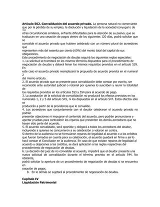 Artículo 562. Convalidación del acuerdo privado. La persona natural no comerciante
que por la pérdida de su empleo, la disolución y liquidación de la sociedad conyugal o de
184
otras circunstancias similares, enfrente dificultades para la atención de su pasivo, que se
traduzcan en una cesación de pagos dentro de los siguientes 120 días, podrá solicitar que
se
convalide el acuerdo privado que hubiere celebrado con un número plural de acreedores
que
representen más del sesenta por ciento (60%) del monto total del capital de sus
obligaciones.
Este procedimiento de negociación de deudas seguirá las siguientes reglas especiales:
1. La solicitud se tramitará en los mismos términos dispuestos para el procedimiento de
negociación de deudas y deberá llenar los mismos requisitos previstos en el artículo 539.
En
este caso el acuerdo privado reemplazará la propuesta de acuerdo prevista en el numeral
2
del mismo artículo.
2. El acuerdo privado que se presente para convalidación debe constar por escrito, ser
reconocido ante autoridad judicial o notarial por quienes lo suscriben y reunir la totalidad
de
los requisitos previstos en los artículos 553 y 554 para el acuerdo de pago.
3. La aceptación de la solicitud de convalidación no producirá los efectos previstos en los
numerales 1, 2 y 5 del artículo 545, ni los dispuestos en el artículo 547. Estos efectos sólo
se
producirán a partir de la providencia que lo convalide.
4. Los acreedores que conjuntamente con el deudor celebraron el acuerdo privado no
podrán
presentar objeciones ni impugnar el contenido del acuerdo, pero podrán pronunciarse y
aportar pruebas para contradecir los reparos que presenten los demás acreedores que no
hayan sido parte del acuerdo.
5. El acuerdo convalidado, será oponible y obligará a todos los acreedores del deudor,
incluyendo a quienes no concurrieron a su celebración o votaron en contra.
Si dentro de la audiencia no se formularon reparos de legalidad al acuerdo o a los créditos
que fueron tomados en cuenta para su celebración, el acuerdo quedará en firme y así lo
hará constar el Conciliador en la audiencia. En caso de que existan reparos de legalidad al
acuerdo u objeciones a los créditos, se dará aplicación a las reglas respectivas del
procedimiento de negociación de deudas.
6. La decisión del juez de no convalidar el acuerdo, impedirá que el deudor presente una
nueva solicitud de convalidación durante el término previsto en el artículo 544. No
obstante,
podrá solicitar la apertura de un procedimiento de negociación de deudas si se encuentra
en
cesación de pagos.
    8. En lo demás se sujetará al procedimiento de negociación de deudas.

Capítulo IV
Liquidación Patrimonial
 