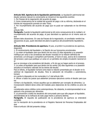 Artículo 563. Apertura de la liquidación patrimonial. La liquidación patrimonial del
deudor persona natural no comerciante se iniciará en los siguientes eventos:
1. Por fracaso de la negociación del acuerdo de pago.
2. Como consecuencia de la nulidad del acuerdo de pago o de su reforma, declarada en el
trámite de impugnación previsto en este Título.
3. Por incumplimiento del acuerdo de pago que no pudo ser subsanado en los términos
del
artículo 560.
Parágrafo. Cuando la liquidación patrimonial se dé como consecuencia de la nulidad o el
incumplimiento del acuerdo de pago, el juez decretará su apertura en el mismo auto en
que
declare tales situaciones. En caso de fracaso de la negociación, el conciliador remitirá las
actuaciones al juez, quien decretará de plano la apertura del procedimiento liquidatorio.
185

Artículo 564. Providencia de apertura. El juez, al proferir la providencia de apertura,
dispondrá:
1. El nombramiento del liquidador y la fijación de sus honorarios provisionales
2. La orden al liquidador para que dentro de los cinco (5) días siguientes a su posesión
notifique por aviso a los acreedores del deudor incluidos en la relación definitiva de
acreencias y al cónyuge o compañero permanente, si fuere el caso, acerca de la existencia
del proceso y para que publique un aviso en un periódico de amplia circulación nacional en
el
que se convoque a los acreedores del deudor, a fin de que se hagan parte en el proceso.
3. La orden al liquidador para que dentro de los veinte (20) días siguientes a su posesión
actualice el inventario valorado de los bienes del deudor.
Para el efecto, el liquidador tomará como base la relación presentada por el deudor en la
solicitud de negociación de deudas. Para la valoración de inmuebles y automotores,
tomará
en cuenta lo dispuesto en los numerales 4 y 5 del artículo 444.
4. Oficiar a todos los jueces que adelanten procesos ejecutivos contra el deudor para que
los
remitan a la liquidación, incluso aquellos que se adelanten por concepto de alimentos. La
incorporación deberá darse antes del traslado para objeciones de los créditos so pena de
ser
considerados estos créditos como extemporáneos. No obstante, la extemporaneidad no se
aplicará a los procesos por alimentos.
5. La prevención a todos los deudores del concursado para que sólo paguen al liquidador,
advirtiéndoles de la ineficacia de todo pago hecho a persona distinta.
Parágrafo. El requisito de publicación de la providencia de apertura se entenderá
cumplido
con la inscripción de la providencia en el Registro Nacional de Personas Emplazadas del
que
trata el artículo 108 del presente código.
 