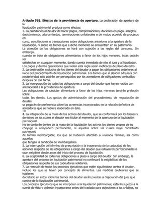 Artículo 565. Efectos de la providencia de apertura. La declaración de apertura de
la
liquidación patrimonial produce como efectos:
1. La prohibición al deudor de hacer pagos, compensaciones, daciones en pago, arreglos,
desistimientos, allanamientos, terminaciones unilaterales o de mutuo acuerdo de procesos
en
curso, conciliaciones o transacciones sobre obligaciones anteriores a la apertura de la
liquidación, ni sobre los bienes que a dicho momento se encuentren en su patrimonio.
La atención de las obligaciones se hará con sujeción a las reglas del concurso. Sin
embargo,
cuando se trate de obligaciones alimentarias a favor de los hijos menores, éstas podrán
ser
satisfechas en cualquier momento, dando cuenta inmediata de ello al juez y al liquidador.
Los pagos y demás operaciones que violen esta regla serán ineficaces de pleno derecho.
2. La destinación exclusiva de los bienes del deudor a pagar las obligaciones anteriores al
inicio del procedimiento de liquidación patrimonial. Los bienes que el deudor adquiera con
posterioridad sólo podrán ser perseguidos por los acreedores de obligaciones contraídas
después de esa fecha.
3. La incorporación de todas las obligaciones a cargo del deudor que hayan nacido con
anterioridad a la providencia de apertura.
Las obligaciones de carácter alimentario a favor de los hijos menores tendrán prelación
sobre
todas las demás. Los gastos de administración del procedimiento de negociación de
deudas
se pagarán de preferencia sobre las acreencias incorporadas en la relación definitiva de
acreedores que se hubiere elaborado en éste.
186
4. La integración de la masa de los activos del deudor, que se conformará por los bienes y
derechos de los cuales el deudor sea titular al momento de la apertura de la liquidación
patrimonial.
No se contarán dentro de la masa de la liquidación los activos los bienes propios de su
cónyuge o compañero permanente, ni aquellos sobre los cuales haya constituido
patrimonio
de familia inembargable, los que se hubieren afectado a vivienda familiar, así como
aquellos
que tengan la condición de inembargables.
5. La interrupción del término de prescripción y la inoperancia de la caducidad de las
acciones respecto de las obligaciones a cargo del deudor que estuvieren perfeccionadas o
sean exigibles desde antes del inicio del proceso de liquidación.
6. La exigibilidad de todas las obligaciones a plazo a cargo del deudor. Sin embargo, la
apertura del proceso de liquidación patrimonial no conllevará la exigibilidad de las
obligaciones respecto de sus codeudores solidarios.
7. La remisión de todos los procesos ejecutivos que estén siguiéndose contra el deudor,
incluso los que se lleven por concepto de alimentos. Las medidas cautelares que se
hubieren
decretado en éstos sobre los bienes del deudor serán puestas a disposición del juez que
conoce de la liquidación patrimonial.
Los procesos ejecutivos que se incorporen a la liquidación patrimonial, estarán sujetos a la
suerte de ésta y deberán incorporarse antes del traslado para objeciones a los créditos, so
 