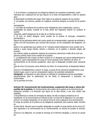 3. Si al iniciarse o proseguirse una diligencia faltaren los auxiliares nombrados, serán
relevados por cualquiera de los que figuren en la lista correspondiente y esté en aptitud
para
el desempeño inmediato del cargo. Esta regla no se aplicará respecto de los peritos.
4. Las partes, de consuno, podrán en cualquier momento designar al auxiliar de la justicia
o
reemplazarlo.
5. Las listas de auxiliares de la justicia serán obligatorias para magistrados, jueces y
autoridades de policía. Cuando en la lista oficial del respectivo distrito no existiere el
auxiliar
requerido, podrá designarse de la lista de un distrito cercano.
6. El juez no podrá designar como auxiliar de la justicia al cónyuge, compañero
permanente o
alguno de los parientes dentro del cuarto grado de consanguinidad, segundo de afinidad o
cuarto civil del funcionario que conozca del proceso, de los empleados del despacho, de
las
partes o los apoderados que actúen en él. Tampoco podrá designarse como auxiliar de la
justicia a quien tenga interés, directo o indirecto, en la gestión o decisión objeto del
proceso.
Las mismas reglas se aplicarán respecto de la persona natural por medio de la cual una
persona jurídica actúe como auxiliar de la justicia.
7. La designación del curador ad litem recaerá en un abogado que ejerza habitualmente la
profesión, quien desempeñará el cargo en forma gratuita como defensor de oficio. El
nombramiento es de forzosa aceptación, salvo que el designado acredite estar actuando
en
más de cinco (5) procesos como defensor de oficio. En consecuencia, el designado deberá
21
concurrir inmediatamente a asumir el cargo, so pena de las sanciones disciplinarias a que
hubiere lugar, para lo cual se compulsarán copias a la autoridad competente.
Parágrafo. Lo dispuesto en este artículo no afectará la competencia de las autoridades
administrativas para la elaboración de las listas, la designación y exclusión, de
conformidad
con lo previsto en la ley.


Artículo 49. Comunicación del nombramiento, aceptación del cargo y relevo del
auxiliar de la justicia. El nombramiento del auxiliar de la justicia se le comunicará por
telegrama enviado a la dirección que figure en la lista oficial, o por otro medio más
expedito,
o de preferencia a través de mensajes de datos. De ello se dejará constancia en el
expediente. En la comunicación se indicará el día y la hora de la diligencia a la cual deba
concurrir el auxiliar designado. En la misma forma se hará cualquiera otra comunicación.
El cargo de auxiliar de la justicia es de obligatoria aceptación para quienes estén inscritos
en
la lista oficial. Siempre que el auxiliar designado no acepte el cargo dentro de los cinco (5)
días siguientes a la comunicación de su nombramiento, se excuse de prestar el servicio,
no
concurra a la diligencia, no cumpla el encargo en el término otorgado, o incurra en causal
de
 
