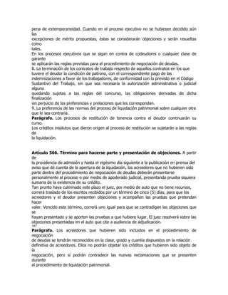 pena de extemporaneidad. Cuando en el proceso ejecutivo no se hubiesen decidido aún
las
excepciones de mérito propuestas, éstas se considerarán objeciones y serán resueltas
como
tales.
En los procesos ejecutivos que se sigan en contra de codeudores o cualquier clase de
garante
se aplicarán las reglas previstas para el procedimiento de negociación de deudas.
8. La terminación de los contratos de trabajo respecto de aquellos contratos en los que
tuviere el deudor la condición de patrono, con el correspondiente pago de las
indemnizaciones a favor de los trabajadores, de conformidad con lo previsto en el Código
Sustantivo del Trabajo, sin que sea necesaria la autorización administrativa o judicial
alguna
quedando sujetas a las reglas del concurso, las obligaciones derivadas de dicha
finalización
sin perjuicio de las preferencias y prelaciones que les correspondan.
9. La preferencia de las normas del proceso de liquidación patrimonial sobre cualquier otra
que le sea contraria.
Parágrafo. Los procesos de restitución de tenencia contra el deudor continuarán su
curso.
Los créditos insolutos que dieron origen al proceso de restitución se sujetarán a las reglas
de
la liquidación.


Artículo 566. Término para hacerse parte y presentación de objeciones. A partir
de
la providencia de admisión y hasta el vigésimo día siguiente a la publicación en prensa del
aviso que dé cuenta de la apertura de la liquidación, los acreedores que no hubieren sido
parte dentro del procedimiento de negociación de deudas deberán presentarse
personalmente al proceso o por medio de apoderado judicial, presentando prueba siquiera
sumaria de la existencia de su crédito.
Tan pronto haya culminado este plazo el juez, por medio de auto que no tiene recursos,
correrá traslado de los escritos recibidos por un término de cinco (5) días, para que los
acreedores y el deudor presenten objeciones y acompañen las pruebas que pretendan
hacer
valer. Vencido este término, correrá uno igual para que se contradigan las objeciones que
se
hayan presentado y se aporten las pruebas a que hubiere lugar. El juez resolverá sobre las
objeciones presentadas en el auto que cite a audiencia de adjudicación.
187
Parágrafo. Los acreedores que hubieren sido incluidos en el procedimiento de
negociación
de deudas se tendrán reconocidos en la clase, grado y cuantía dispuestos en la relación
definitiva de acreedores. Ellos no podrán objetar los créditos que hubieren sido objeto de
la
negociación, pero sí podrán contradecir las nuevas reclamaciones que se presenten
durante
el procedimiento de liquidación patrimonial.
 