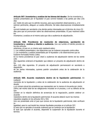 Artículo 567. Inventarios y avalúos de los bienes del deudor. De los inventarios y
avalúos presentados por el liquidador el juez correrá traslado a las partes por diez (10)
días
por medio de auto que no admite recursos, para que presenten observaciones y, si lo
estimen pertinente, alleguen un avalúo diferente. De tales observaciones inmediatamente
se
correrá traslado por secretaría a las demás partes interesadas por el término de cinco (5)
días para que se pronuncien sobre las observaciones presentadas. El juez resolverá sobre
los
inventarios y avalúos en el mismo auto que cita a audiencia de adjudicación.


Artículo 568. Providencia de resolución de objeciones, aprobación de
inventarios y avalúos y citación a audiencia. Una vez surtido el trámite previsto en
los dos artículos
anteriores, el juez en un mismo auto resolverá sobre:
1. Los créditos presentados y las objeciones que se hubieren propuesto contra ellos.
2. Los inventarios y avalúos presentados por el liquidador y las observaciones que se
hubieren formulado frente a ellos.
En la misma providencia el juez citará a audiencia de adjudicación dentro de los veinte
(20)
días siguientes ordenará al liquidador que elabore un proyecto de adjudicación dentro de
los
diez (10) días siguientes. El proyecto de adjudicación permanecerá en secretaría a
disposición
de las partes interesadas, quienes podrán consultarlo antes de la celebración de la
audiencia.


Artículo 569. Acuerdo resolutorio dentro de la liquidación patrimonial. En
cualquier
momento de la liquidación y antes de la celebración de la audiencia de adjudicación el
deudor
y un número plural de acreedores que representen por lo menos el cincuenta por ciento
(50%) del monto total de las obligaciones incluidas en el proceso, o en su defecto de las
que
consten en la relación definitiva de acreencias de la negociación, podrán celebrar un
acuerdo
resolutorio dentro de la liquidación patrimonial. El acuerdo deberá reunir los mismos
requisitos exigidos en los artículos 553 y 554.
Una vez presentado ante el juez que conoce de la liquidación patrimonial, éste verificará
su
legalidad, para lo cual tendrá las mismas facultades previstas en el artículo 557.
El auto que no apruebe el acuerdo ordenará que se continúe con la liquidación.
El auto que apruebe el acuerdo, dispondrá la suspensión de la liquidación durante el
término
 
