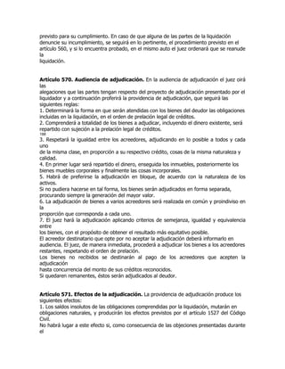 previsto para su cumplimiento. En caso de que alguna de las partes de la liquidación
denuncie su incumplimiento, se seguirá en lo pertinente, el procedimiento previsto en el
artículo 560, y si lo encuentra probado, en el mismo auto el juez ordenará que se reanude
la
liquidación.


Artículo 570. Audiencia de adjudicación. En la audiencia de adjudicación el juez oirá
las
alegaciones que las partes tengan respecto del proyecto de adjudicación presentado por el
liquidador y a continuación proferirá la providencia de adjudicación, que seguirá las
siguientes reglas:
1. Determinará la forma en que serán atendidas con los bienes del deudor las obligaciones
incluidas en la liquidación, en el orden de prelación legal de créditos.
2. Comprenderá a totalidad de los bienes a adjudicar, incluyendo el dinero existente, será
repartido con sujeción a la prelación legal de créditos.
188
3. Respetará la igualdad entre los acreedores, adjudicando en lo posible a todos y cada
uno
de la misma clase, en proporción a su respectivo crédito, cosas de la misma naturaleza y
calidad.
4. En primer lugar será repartido el dinero, enseguida los inmuebles, posteriormente los
bienes muebles corporales y finalmente las cosas incorporales.
5. Habrá de preferirse la adjudicación en bloque, de acuerdo con la naturaleza de los
activos.
Si no pudiera hacerse en tal forma, los bienes serán adjudicados en forma separada,
procurando siempre la generación del mayor valor.
6. La adjudicación de bienes a varios acreedores será realizada en común y proindiviso en
la
proporción que corresponda a cada uno.
7. El juez hará la adjudicación aplicando criterios de semejanza, igualdad y equivalencia
entre
los bienes, con el propósito de obtener el resultado más equitativo posible.
El acreedor destinatario que opte por no aceptar la adjudicación deberá informarlo en
audiencia. El juez, de manera inmediata, procederá a adjudicar los bienes a los acreedores
restantes, respetando el orden de prelación.
Los bienes no recibidos se destinarán al pago de los acreedores que acepten la
adjudicación
hasta concurrencia del monto de sus créditos reconocidos.
Si quedaren remanentes, éstos serán adjudicados al deudor.


Artículo 571. Efectos de la adjudicación. La providencia de adjudicación produce los
siguientes efectos:
1. Los saldos insolutos de las obligaciones comprendidas por la liquidación, mutarán en
obligaciones naturales, y producirán los efectos previstos por el artículo 1527 del Código
Civil.
No habrá lugar a este efecto si, como consecuencia de las objeciones presentadas durante
el
 
